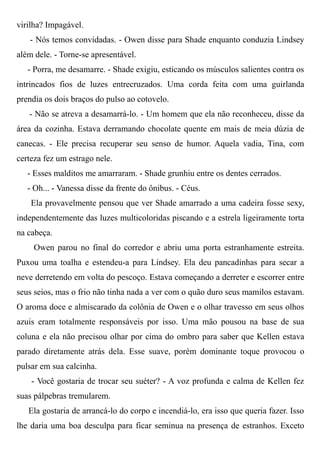 virilha? Impagável.
- Nós temos convidadas. - Owen disse para Shade enquanto conduzia Lindsey
além dele. - Torne-se apresentável.
- Porra, me desamarre. - Shade exigiu, esticando os músculos salientes contra os
intrincados fios de luzes entrecruzados. Uma corda feita com uma guirlanda
prendia os dois braços do pulso ao cotovelo.
- Não se atreva a desamarrá-lo. - Um homem que ela não reconheceu, disse da
área da cozinha. Estava derramando chocolate quente em mais de meia dúzia de
canecas. - Ele precisa recuperar seu senso de humor. Aquela vadia, Tina, com
certeza fez um estrago nele.
- Esses malditos me amarraram. - Shade grunhiu entre os dentes cerrados.
- Oh... - Vanessa disse da frente do ônibus. - Céus.
Ela provavelmente pensou que ver Shade amarrado a uma cadeira fosse sexy,
independentemente das luzes multicoloridas piscando e a estrela ligeiramente torta
na cabeça.
Owen parou no final do corredor e abriu uma porta estranhamente estreita.
Puxou uma toalha e estendeu-a para Lindsey. Ela deu pancadinhas para secar a
neve derretendo em volta do pescoço. Estava começando a derreter e escorrer entre
seus seios, mas o frio não tinha nada a ver com o quão duro seus mamilos estavam.
O aroma doce e almiscarado da colônia de Owen e o olhar travesso em seus olhos
azuis eram totalmente responsáveis por isso. Uma mão pousou na base de sua
coluna e ela não precisou olhar por cima do ombro para saber que Kellen estava
parado diretamente atrás dela. Esse suave, porém dominante toque provocou o
pulsar em sua calcinha.
- Você gostaria de trocar seu suéter? - A voz profunda e calma de Kellen fez
suas pálpebras tremularem.
Ela gostaria de arrancá-lo do corpo e incendiá-lo, era isso que queria fazer. Isso
lhe daria uma boa desculpa para ficar seminua na presença de estranhos. Exceto
 