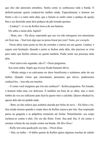 que eles não pareciam estranhos. Sentia como se conhecesse toda a banda. E
definitivamente queria conhecê-los melhor ainda. Especialmente o homem em
frente a ela e o outro atrás dela, que a faziam se sentir como o pedaço de queijo
fino a ser derretido entre dois pedaços de pão torrado quentes.
- Lindsey? - A voz de Kellen tirou-a de sua fantasia.
Ele sabia o nome dela. Iupiiiii!
- Hum, sim. - Ela disse, esperando que sua voz não entregasse seu entusiasmo
em ficar nua. - Você tem algo que eu possa trocar por esse? Nada, por exemplo.
Owen abriu outra porta no fim do corredor e entrou em um quarto. Lindsey o
seguiu sem hesitação. Quando a porta se fechou atrás dela, não precisou se virar
para saber que Kellen entrara no quarto também. Podia sentir sua presença atrás
dela.
- Você estava nós seguindo, não é? - Owen perguntou.
Seu rosto ardeu. Supôs que tivesse ficado bastante óbvio.
- Minha amiga e eu estávamos no show beneficente e acabamos atrás do seu
ônibus. Quando vimos que encostaram, pensamos que talvez, pudéssemos
conhecê-los. - Isso não era mentira.
- E como você imaginou que iria nós conhecer? - Kellen perguntou. Pai Amado,
o homem tinha uma voz deliciosa. E também era bom de se olhar, mas o mero
timbre da voz era suficiente para fazê-la querer tirar a calcinha. Querer obedecê-lo,
apesar dele não ter pedido nada.
- Bem, eu não achava que acabaria atacada por bolas de neve. - Ela falou e riu.
Sua risada morreu quando o corpo duro de Kellen roçou-a por trás. Sua respiração
parou na garganta e as pálpebras tremeram até fechar. Naturalmente, seu corpo
inclinou-se contra o dele. Ele era tão firme. Forte. Sua pele fria. E ela sentiu o
enorme volume de sua ereção contra sua bunda. Oh Meu Deus!
- Kelly tem uma queda pelo seu tipo. - Owen disse.
- Sim, eu tenho. - O hálito quente de Kellen agitou algumas mechas de cabelo
 