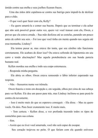 úmido contra sua orelha e seus joelhos ficaram fracos.
Uma das mãos dele espalmou-se contra sua barriga para impedí-la de deslizar
para o chão.
- O que você quer fazer com ela, Kelly?
- Eu quero amarrá-la e comer sua buceta. Depois que eu terminar e ela achar
que não será possível gozar outra vez, quero ver você transar com ela, Owen, e
provar que ela estava errada. - Sua mão deslizou até as costelas, parando um pouco
antes de cobrir seu seio. - Foi isso que você tinha em mente quando nos seguiu até
essa montanha, Lindsey?
Ela tentou puxar ar, mas estava tão tonta, que seu cérebro não funcionou
corretamente. Ele acabara de dizer isso? Ou estava sofrendo de hipotermia em seu
carro e tendo alucinações? Mas aquela protuberância em sua bunda parecia
bastante real.
Kellen mordeu sua orelha e todo seu corpo estremeceu.
- Responda minha pergunta.
Ela abriu os olhos. Owen estava remoendo o lábio inferior esperando sua
resposta.
- Não. - Sussurrou numa voz trêmula.
Owen franziu o rosto em decepção e, em seguida, olhou por cima de sua cabeça
para ver Kellen. Ele deu um passo para trás, mas Lindsey inclinou-se para puxá-lo
contra ela novamente.
- Isso é muito mais do que eu esperava conseguir. - Ela disse. - Mas eu quero
vocês. Os dois. Para fazer exatamente isso. E muito mais.
- Tem certeza. - Kellen disse, a voz profunda trazendo todos os tipos de
comichões para sua coluna.
- Sim.
- Assim que eu tiver você amarrada, você não será capaz de escapar.
Seu coração trojevou no peito. O que fariam com ela quando estivesse
 