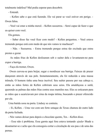 totalmente indefesa? Mal podia esperar para descobrir.
- Entendi.
- Kellen sabe o que está fazendo. Ele vai parar se você estiver em perigo. -
Owen falou.
- Você vai estar a minha mercê. - Kellen sussurrou. - Serei capaz de fazer o que
eu quiser com você.
Ela gemeu.
- Saber disso faz você ficar com medo? - Kellen perguntou. - Você estava
tremendo porque está com medo de que nós vamos te machucar?
- Não. - Sussurrou. - Estou tremendo porque estou tão excitada que estou
prestes a gozar.
As mãos frias de Kellen deslizaram sob o suéter dela e levantaram-no para
expor a barriga.
- Faça ela tremer, Owen.
Owen curvou-se para beijar, sugar e mordiscar sua barriga. Faíscas de prazer
dançaram através de sua pele. Instantaneamente, ela foi reduzida a uma massa
trêmula. O homem tinha uma boca incrível. Seu suéter passou por sua cabeça e,
então as mãos fortes de Kellen cobriram seus seios. Ela amaldiçoou o sutiã,
querendo as palmas das mãos frias contra seus mamilos nus. Eles se esticaram para
as mãos que a acariciavam por cima da roupa intíma, buscando o prazer oferecido
por ele.
Uma batida soou na porta. Lindsey se contraiu.
- Ei, Kellen. - Uma voz com um forte sotaque do Texas chamou do outro lado
da porta fechada.
- Nós vamos deixar para depois o chocolate quente, Tex. - Kellen disse.
- Esse não é problema. Essa garota aqui fora estava tentando ajudar Shade a
desamarrar-se e acho que ela conseguiu cortar a circulação de seu pau e de uma das
pernas.
 