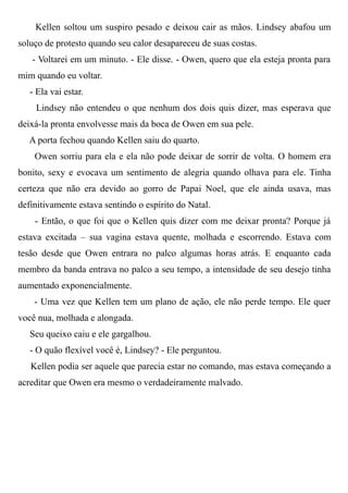 Kellen soltou um suspiro pesado e deixou cair as mãos. Lindsey abafou um
soluço de protesto quando seu calor desapareceu de suas costas.
- Voltarei em um minuto. - Ele disse. - Owen, quero que ela esteja pronta para
mim quando eu voltar.
- Ela vai estar.
Lindsey não entendeu o que nenhum dos dois quis dizer, mas esperava que
deixá-la pronta envolvesse mais da boca de Owen em sua pele.
A porta fechou quando Kellen saiu do quarto.
Owen sorriu para ela e ela não pode deixar de sorrir de volta. O homem era
bonito, sexy e evocava um sentimento de alegria quando olhava para ele. Tinha
certeza que não era devido ao gorro de Papai Noel, que ele ainda usava, mas
definitivamente estava sentindo o espírito do Natal.
- Então, o que foi que o Kellen quis dizer com me deixar pronta? Porque já
estava excitada – sua vagina estava quente, molhada e escorrendo. Estava com
tesão desde que Owen entrara no palco algumas horas atrás. E enquanto cada
membro da banda entrava no palco a seu tempo, a intensidade de seu desejo tinha
aumentado exponencialmente.
- Uma vez que Kellen tem um plano de ação, ele não perde tempo. Ele quer
você nua, molhada e alongada.
Seu queixo caiu e ele gargalhou.
- O quão flexível você é, Lindsey? - Ele perguntou.
Kellen podia ser aquele que parecia estar no comando, mas estava começando a
acreditar que Owen era mesmo o verdadeiramente malvado.
 