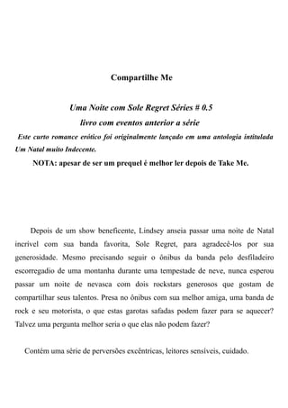 Compartilhe Me
Uma Noite com Sole Regret Séries # 0.5
livro com eventos anterior a série
Este curto romance erótico foi originalmente lançado em uma antologia intitulada
Um Natal muito Indecente.
NOTA: apesar de ser um prequel é melhor ler depois de Take Me.
Depois de um show beneficente, Lindsey anseia passar uma noite de Natal
incrível com sua banda favorita, Sole Regret, para agradecê-los por sua
generosidade. Mesmo precisando seguir o ônibus da banda pelo desfiladeiro
escorregadio de uma montanha durante uma tempestade de neve, nunca esperou
passar um noite de nevasca com dois rockstars generosos que gostam de
compartilhar seus talentos. Presa no ônibus com sua melhor amiga, uma banda de
rock e seu motorista, o que estas garotas safadas podem fazer para se aquecer?
Talvez uma pergunta melhor seria o que elas não podem fazer?
Contém uma série de perversões excêntricas, leitores sensíveis, cuidado.
 