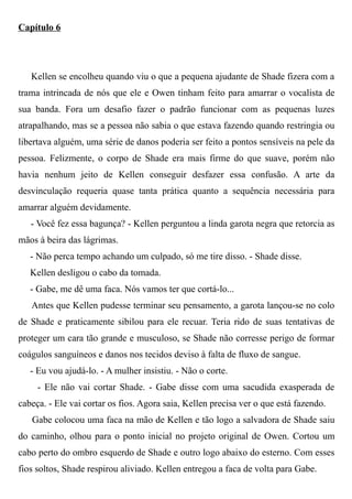 Capítulo 6
Kellen se encolheu quando viu o que a pequena ajudante de Shade fizera com a
trama intrincada de nós que ele e Owen tinham feito para amarrar o vocalista de
sua banda. Fora um desafio fazer o padrão funcionar com as pequenas luzes
atrapalhando, mas se a pessoa não sabia o que estava fazendo quando restringia ou
libertava alguém, uma série de danos poderia ser feito a pontos sensíveis na pele da
pessoa. Felizmente, o corpo de Shade era mais firme do que suave, porém não
havia nenhum jeito de Kellen conseguir desfazer essa confusão. A arte da
desvinculação requeria quase tanta prática quanto a sequência necessária para
amarrar alguém devidamente.
- Você fez essa bagunça? - Kellen perguntou a linda garota negra que retorcia as
mãos à beira das lágrimas.
- Não perca tempo achando um culpado, só me tire disso. - Shade disse.
Kellen desligou o cabo da tomada.
- Gabe, me dê uma faca. Nós vamos ter que cortá-lo...
Antes que Kellen pudesse terminar seu pensamento, a garota lançou-se no colo
de Shade e praticamente sibilou para ele recuar. Teria rido de suas tentativas de
proteger um cara tão grande e musculoso, se Shade não corresse perigo de formar
coágulos sanguíneos e danos nos tecidos deviso à falta de fluxo de sangue.
- Eu vou ajudá-lo. - A mulher insistiu. - Não o corte.
- Ele não vai cortar Shade. - Gabe disse com uma sacudida exasperada de
cabeça. - Ele vai cortar os fios. Agora saia, Kellen precisa ver o que está fazendo.
Gabe colocou uma faca na mão de Kellen e tão logo a salvadora de Shade saiu
do caminho, olhou para o ponto inicial no projeto original de Owen. Cortou um
cabo perto do ombro esquerdo de Shade e outro logo abaixo do esterno. Com esses
fios soltos, Shade respirou aliviado. Kellen entregou a faca de volta para Gabe.
 