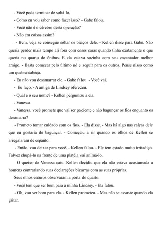 - Você pode terminar de soltá-lo.
- Como eu vou saber como fazer isso? - Gabe falou.
- Você não é o cérebro desta operação?
- Não em coisas assim?
- Bem, veja se consegue soltar os braços dele. - Kellen disse para Gabe. Não
queria perder mais tempo ali fora com esses caras quando tinha exatamente o que
queria no quarto do ônibus. E ela estava sozinha com seu encantador melhor
amigo. - Basta começar pelo último nó e seguir para os outros. Pense nisso como
um quebra-cabeça.
- Eu não vou desamarrar ele. - Gabe falou. - Você vai.
- Eu faço. - A amiga de Lindsey ofereceu.
- Qual é o seu nome? - Kellen perguntou a ela.
- Vanessa.
- Vanessa, você promete que vai ser paciente e não bagunçar os fios enquanto os
desamarra?
- Prometo tomar cuidado com os fios. - Ela disse. - Mas há algo nas calças dele
que eu gostaria de bagunçar. - Começou a rir quando os olhos de Kellen se
arregalaram de espanto.
- Então, vou deixar para você. - Kellen falou. - Ele tem estado muito irritadiço.
Talvez chupá-lo na frente de uma platéia vai animá-lo.
O queixo de Vanessa caiu. Kellen decidiu que ela não estava acostumada a
homens contrariando suas declarações bizarras com as suas próprias.
Seus olhos escuros observaram a porta do quarto.
- Você tem que ser bom para a minha Lindsey. - Ela falou.
- Oh, vou ser bom para ela. - Kellen prometeu. - Mas não se assuste quando ela
gritar.
 