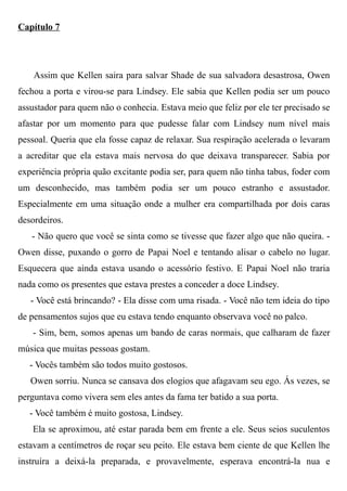 Capítulo 7
Assim que Kellen saira para salvar Shade de sua salvadora desastrosa, Owen
fechou a porta e virou-se para Lindsey. Ele sabia que Kellen podia ser um pouco
assustador para quem não o conhecia. Estava meio que feliz por ele ter precisado se
afastar por um momento para que pudesse falar com Lindsey num nível mais
pessoal. Queria que ela fosse capaz de relaxar. Sua respiração acelerada o levaram
a acreditar que ela estava mais nervosa do que deixava transparecer. Sabia por
experiência própria quão excitante podia ser, para quem não tinha tabus, foder com
um desconhecido, mas também podia ser um pouco estranho e assustador.
Especialmente em uma situação onde a mulher era compartilhada por dois caras
desordeiros.
- Não quero que você se sinta como se tivesse que fazer algo que não queira. -
Owen disse, puxando o gorro de Papai Noel e tentando alisar o cabelo no lugar.
Esquecera que ainda estava usando o acessório festivo. E Papai Noel não traria
nada como os presentes que estava prestes a conceder a doce Lindsey.
- Você está brincando? - Ela disse com uma risada. - Você não tem ideia do tipo
de pensamentos sujos que eu estava tendo enquanto observava você no palco.
- Sim, bem, somos apenas um bando de caras normais, que calharam de fazer
música que muitas pessoas gostam.
- Vocês também são todos muito gostosos.
Owen sorriu. Nunca se cansava dos elogios que afagavam seu ego. Ás vezes, se
perguntava como vivera sem eles antes da fama ter batido a sua porta.
- Você também é muito gostosa, Lindsey.
Ela se aproximou, até estar parada bem em frente a ele. Seus seios suculentos
estavam a centímetros de roçar seu peito. Ele estava bem ciente de que Kellen lhe
instruíra a deixá-la preparada, e provavelmente, esperava encontrá-la nua e
 