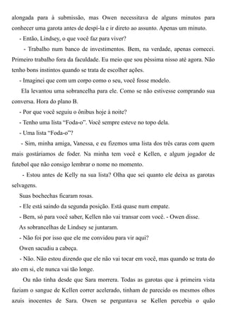 alongada para à submissão, mas Owen necessitava de alguns minutos para
conhecer uma garota antes de despí-la e ir direto ao assunto. Apenas um minuto.
- Então, Lindsey, o que você faz para viver?
- Trabalho num banco de investimentos. Bem, na verdade, apenas comecei.
Primeiro trabalho fora da faculdade. Eu meio que sou péssima nisso até agora. Não
tenho bons instintos quando se trata de escolher ações.
- Imaginei que com um corpo como o seu, você fosse modelo.
Ela levantou uma sobrancelha para ele. Como se não estivesse comprando sua
conversa. Hora do plano B.
- Por que você seguiu o ônibus hoje à noite?
- Tenho uma lista “Foda-o”. Você sempre esteve no topo dela.
- Uma lista “Foda-o”?
- Sim, minha amiga, Vanessa, e eu fizemos uma lista dos três caras com quem
mais gostáriamos de foder. Na minha tem você e Kellen, e algum jogador de
futebol que não consigo lembrar o nome no momento.
- Estou antes de Kelly na sua lista? Olha que sei quanto ele deixa as garotas
selvagens.
Suas bochechas ficaram rosas.
- Ele está saindo da segunda posição. Está quase num empate.
- Bem, só para você saber, Kellen não vai transar com você. - Owen disse.
As sobrancelhas de Lindsey se juntaram.
- Não foi por isso que ele me convidou para vir aqui?
Owen sacudiu a cabeça.
- Não. Não estou dizendo que ele não vai tocar em você, mas quando se trata do
ato em si, ele nunca vai tão longe.
Ou não tinha desde que Sara morrera. Todas as garotas que à primeira vista
faziam o sangue de Kellen correr acelerado, tinham de parecido os mesmos olhos
azuis inocentes de Sara. Owen se perguntava se Kellen percebia o quão
 