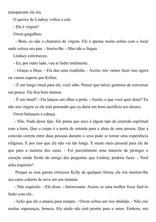 transparente ele era.
O queixo de Lindsey voltou a cair.
- Ele é virgem?
Owen gargalhou.
- Bem, eu não o chamaria de virgem. Ele é apenas muito seleto com o local
onde coloca seu pau. - Sorriu-lhe. - Mas não a língua.
Lindsey estremeceu.
- Eu, por outro lado, vou te foder totalmente.
- Graças a Deus. - Ela deu uma risadinha. - Assim, nós vamos fazer isso agora
ou vamos esperar por Kellen.
- É um longo ritual para ele, você sabe. Pensei que talvez gostasse de conversar
um pouco. Ele fica bem intenso.
- É um ritual? - Ela lançou um olhar a porta. - Assim, o que você quer dizer? Eu
não sou virgem se ele está pensando que eu daria um bom sacrifício aos deuses.
Owen balançou a cabeça.
- Não. Nada desse tipo. Ele pensa que sexo é algum tipo de conexão espiritual
com a terra. Que o corpo é a porta de entrada para a alma de uma pessoa. Que a
conexão correta entre duas pessoas durante o sexo pode se tornar uma experiência
religiosa. É por isso que ele não vai tão longe. É muito mais pessoal para ele do
que para a maioria dos caras. - Foi parcialmente uma maneira de proteger o
coração ainda ferido do amigo das perguntas que Lindsey poderia fazer. - Você
acha esquisito?
Porque se essa garota criticasse Kelly de qualquer forma, ele iria mostrar-lhe
seu carro coberto de neve em um instante.
- Não esquisito. - Ela disse. - Interessante. Assim, se uma mulher fosse fazê-lo
foder com ela...
- Acho que ele a amaria para sempre. - Owen soltou um riso abafado. - Não crie
muitas esperanças, boneca. Ele ainda não está pronto para o amor. Embora, nós
 