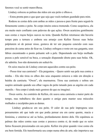 faremos você se sentir maravilhosa.
Lindsey colocou as palmas das mãos em seu peito e olhou-o.
- Estou pronta para o que quer que seja que vocês tenham guardado para mim.
Rodeou as costas dela com ambas as mãos e puxou-a para frente para segurá-la
firmemente contra o peito. Se corpo inteiro estava tremendo. Como suspeitava, ela
era muito mais confiante com palavras do que ações. Owen acariciou gentilmente
suas costas e roçou beijos suaves na testa. Quando Kellen retornasse não haveria
tempo para a ternura e embora seu arranjo com Kellen fizesse suas bolas
palpitarem só de pensar nisso, gostava de ter um pequena conexão com suas
parceiras de cama antes de ficar nu. Lindsey esfregou o rosto em sua garganta, seus
lábios encontrando o ponto pulsante sob a pele. Depositando um beijo molhado
puxou a pele sensível na boca, a sensação disparando direto para suas bolas. Ok,
ele admitia. Isso não demoraria em seduzí-lo.
Os seios macios de Lindsey estavam aquecidos contra seu peito.
- Posso tirar sua camiseta? - Ela perguntou. - Quero sentir sua pele nua contra a
minha. - Ela não tirou os olhos dos seus enquanto esticava a mão em direção a
bainha da camiseta. “Owen”, ela murmurrou. Tirou sua camiseta e soltou um
suspiro animado quando seu olhar vagou do peito tatuado para as argolas em cada
mamilo. - Seu corpo é ainda mais gostoso do que eu imaginei.
Owen sorriu. Ao contrário de Kellen, ele usava uma camiseta a maior parte do
tempo, mas trabalhava tão duro quanto o amigo para manter seus músculos
malhados e esculpidos para as damas.
Lindsey grudou-se em seu peito. O calor de sua pele impregnou seus
pensamentos até que tudo em que podia pensar era em carne quente, macia e
feminina, e enterrar-se até as bolas, profundamente dentro dela. Ele espalmou as
palmas das mãos contra suas costas e puxou-a contra si, de modo que os seios
fartos ficassem pressionados em seu peito. Kellen iria pirar quando visse como ela
era bem fornida. Ele transformaria seu corpo numa obra de arte, não importava sua
 