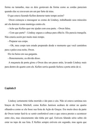 forma ou tamanho, mas os dois gostavam da forma como as cordas pareciam
quando elas se cravavam em um par farto de tetas.
O que estava fazendo Kellen demorar tanto tempo assim?
Owen começou a massagear as costas de Lindsey, trabalhando seus músculos
até ela derreter como manteiga contra ele.
- Acho que Kellen quer me ajudar com essa parte. - Owen falou.
- Com que parte? - Lindsey ergueu a cabeça para olhá-lo. Ela parecia tranquila.
Não estaria assim por muito mais tempo.
- Preparar seu corpo.
- Oh, meu corpo tem estado preparado desde o momento que você caminhou
para o palco essa noite, Owen.
Ele riu baixo em sua garganta.
- Honestamente, eu dúvido disso.
A maçaneta da porta girou e Owen deu um passo atrás, levando Lindsey mais
para dentro do quarto com ele. Kellen sorria quando fechou a porta atrás de si.
Capítulo 8
Lindsey certamente tinha morrido e ido para o céu. Não só estava seminua nos
braços de Owen Mitchell, como Kellen Jamison acabara de entrar no quarto
olhando-a como se ela fosse sua festa de Ação de Graças. Era muito doce da parte
de Owen tentar fazê-la se sentir confortável com o que estava prestes a acontecer
entre eles, mas sinceramente não tinha por quê. Estivera falando sério sobre ele
estar no topo de sua lista. E Kellen sempre estivera em segundo, mas agora que
 