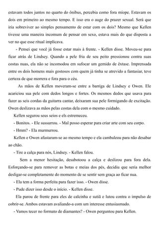estavam todos juntos no quarto do ônibus, percebia como fora míope. Estavam os
dois em primeiro ao mesmo tempo. E isso era o auge do prazer sexual. Será que
iria sobreviver ao simples pensamento de estar com os dois? Mesmo que Kellen
tivesse uma maneira incomum de pensar em sexo, estava mais do que disposta a
ver no que esse ritual implicava.
- Pensei que você já fosse estar mais à frente. - Kellen disse. Moveu-se para
ficar atrás de Lindsey. Quando a pele fria de seu peito pressionou contra suas
costas nuas, ela não se incomodou em sufocar um gemido de êxtase. Imprensada
entre os dois homens mais gostosos com quem já tinha se atrevido a fantasiar, teve
certeza de que morrera e fora para o céu.
As mãos de Kellen moveram-se entre a barriga de Lindsey e Owen. Ele
acariciou sua pele com dedos longos e fortes. Os mesmos dedos que usava para
fazer as seis cordas da guitarra cantar, deixaram sua pele formigando de excitação.
Owen deslizava as mãos pelas costas dela com o mesmo cuidado.
Kellen segurou seus seios e els estremeceu.
- Bonitos. - Ele sussurrou. - Mal posso esperar para criar arte com seu corpo.
- Hmm? - Ela murmurrou.
Kellen e Owen afastaram-se ao mesmo tempo e ela cambaleou para não desabar
ao chão.
- Tire a calça para nós, Lindsey. - Kellen falou.
Sem a menor hesitação, desabotoou a calça e deslizou para fora dela.
Esforçando-se para remover as botas e meias dos pés, decidiu que seria melhor
desligar-se completamente do momento de se sentir sem graça ao ficar nua.
- Ela tem a forma perfeita para fazer isso. - Owen disse.
- Pude dizer isso desde o início. - Kellen disse.
Ela parou de frente para eles de calcinha e sutiã e lutou contra o impulso de
cobrir-se. Ambos estavam avaliando-a com um interesse entusiasmado.
- Vamos tecer no formato de diamantes? - Owen perguntou para Kellen.
 