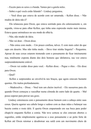 - Exceto para os seios e a bunda. Vamos por a gaiola neles.
- Sobre o quê vocês estão falando? - Lindsey perguntou.
- Você disse que estava de acordo com ser amarrada. - Kellen disse. - Não
mudou de ideia não é?
Ela relanceou para Owen, que estava sorrindo para ela calorosamente e, em
seguida, virou-se para olhar Kellen, que tinha uma expressão muito mais intensa.
Estava quase animalesco no seu modo de olhá-la.
- Não, não mudei de ideia.
- Não vai doer. - Owen disse.
- Não estou com medo. - Um pouco confusa, talvez. E com mais calor do que
sapo em deserto. Mas não tinha medo. - Devo tirar minha lingerie? - Perguntou.
Apesar de suas coxas estarem tremendo com o pensamento de ficar inteiramente
nua, totalmente exposta diante dos dois homens que idolatrava, sua voz estava
surpreendentemente estável.
- Owen vai cuidar disso para você. - Kellen disse. - Pegue o óleo. - Ele disse
para Owen.
- Qual?
Kellen a surpreendeu ao envolvê-la nos braços, que agora estavam bastante
quentes. Ele inalou profundamente.
- Madressilva. - Disse. - Você tem um cheiro incrível. - Ele sussurrou para ela
quando Owen começou a vasculhar numa cômoda do outro lado do quarto. - Mal
posso esperar para provar seu gozo.
Lindsey estremeceu com o pensamento desse homem com a cabeça entre suas
coxas. Queria agarrar seu cabelo longo e sedoso com as duas mãos e balançar sua
buceta contra o rosto dele. E queria Owen empurrando em sua boca para poder
chupá-lo enquanto Kellen a comia. Não teve certeza se eles estavam abertos a
sugestões, então simplesmente agarrou-se a esse pensamente e ao peito forte de
Kellen até Owen retornar e desabotoar seu sutiã com um movimento cheio de
 
