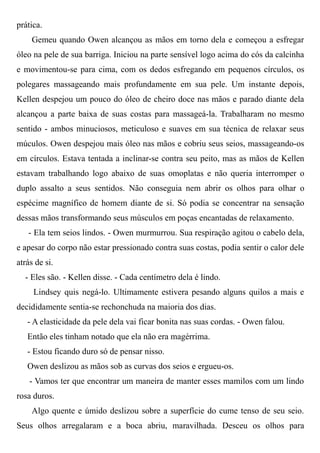 prática.
Gemeu quando Owen alcançou as mãos em torno dela e começou a esfregar
óleo na pele de sua barriga. Iniciou na parte sensível logo acima do cós da calcinha
e movimentou-se para cima, com os dedos esfregando em pequenos círculos, os
polegares massageando mais profundamente em sua pele. Um instante depois,
Kellen despejou um pouco do óleo de cheiro doce nas mãos e parado diante dela
alcançou a parte baixa de suas costas para massageá-la. Trabalharam no mesmo
sentido - ambos minuciosos, meticuloso e suaves em sua técnica de relaxar seus
múculos. Owen despejou mais óleo nas mãos e cobriu seus seios, massageando-os
em círculos. Estava tentada a inclinar-se contra seu peito, mas as mãos de Kellen
estavam trabalhando logo abaixo de suas omoplatas e não queria interromper o
duplo assalto a seus sentidos. Não conseguia nem abrir os olhos para olhar o
espécime magnífico de homem diante de si. Só podia se concentrar na sensação
dessas mãos transformando seus músculos em poças encantadas de relaxamento.
- Ela tem seios lindos. - Owen murmurrou. Sua respiração agitou o cabelo dela,
e apesar do corpo não estar pressionado contra suas costas, podia sentir o calor dele
atrás de si.
- Eles são. - Kellen disse. - Cada centímetro dela é lindo.
Lindsey quis negá-lo. Ultimamente estivera pesando alguns quilos a mais e
decididamente sentia-se rechonchuda na maioria dos dias.
- A elasticidade da pele dela vai ficar bonita nas suas cordas. - Owen falou.
Então eles tinham notado que ela não era magérrima.
- Estou ficando duro só de pensar nisso.
Owen deslizou as mãos sob as curvas dos seios e ergueu-os.
- Vamos ter que encontrar um maneira de manter esses mamilos com um lindo
rosa duros.
Algo quente e úmido deslizou sobre a superfície do cume tenso de seu seio.
Seus olhos arregalaram e a boca abriu, maravilhada. Desceu os olhos para
 