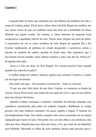 Capítulo 1
A pesada linha de baixo que retumbou nos alto-falantes do auditório fez todo o
corpo de Lindsay pulsar. Ela já fora a vários shows do Sole Regret em estádios, por
isso estava ciente de que seu auditório local não fazia jus a habilidade de Owen
Mitchell nas quatro cordas. No entanto, o clima intimista do pequeno local
compensava a qualidade inferior do som. Nunca antes chegara tão perto do palco.
A expectativa de ver os cinco membros do Sole Regret da segunda fila a fez
levantar rapidamente da poltrona de veludo desgastado e escorrar-se contra o
encosto de madeira da cadeira apoiada na frente dela. Não importava que o
movimento tivesse rendido vários olhares irritados e uma vaia alta de “Sente-se!”
de alguém atrás dela.
Sente-se? Em um show do Sole Regret? Era mesmo possível ficar sentado
quando eles estavam no palco?
A melhor amiga de Lindsey, Vanessa, agarrou sua camiseta e forçou-a a sentar
em seu lugar novamente.
- Sua chefe está aqui. - Ela sussurrou severamente. - Tente se controlar.
O que era mais fácil dizer do que fazer. Lindsey se contorceu na borda do
assento. Ouvia Owen tocar, mas ainda não era capaz de vê-lo, o que era um inferno
para seus desejos femininos.
Quando Lindsey conseguiu o primeiro vislumbre do baixista enquanto este
caminhava casualmente pelo palco de madeira rangente, dedilhando as cordas
grossas com uma cadência constante, ela quase engoliu a língua. O homem era
devastadoramente lindo. Seu cabelo castanho claro estava arrumado em um topete
engraçado que roçava na testa. Não podia ver a cor dos olhos a essa distância, mas
sabia por ficar olhando para suas fotos por horas a fio, que eram de um hipnótico
azul brilhante. Movendo os olhos do rosto perfeito, desceu pelo pescoço para o
 