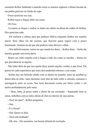 encontrar Kellen lambendo o mamilo como se tentasse capturar o último bocado de
um pudim precioso no fundo do copo.
Owen acariciou seu seio.
Kellen roçou a língua sobre seu cume.
Oh Deus.
Levantou os braços e enfiou os dedos no cabelo na altura do ombro de Kellen.
Eles pareciam seda.
Ele inclinou a cabeça para que pudesse olhá-la enquanto lambia seu mamilo
macio. Seus olhos era tão escuros, que ficavam quase negros com a pouca
iluminação. Atraíam-na até que não pudesse mais desviar o olhar.
- Nós definitivamente vamos ter que mantê-los duros. - Kellen disse. - Serão tão
bonitos quando estiverem duros.
Roçou seu outro mamilo com a língua e todo seu corpo se sacudiu. - Vamos ter
que providenciar as argolas.
Não tinha ideia do que isso queria dizer, porém argolas, cordas, o que fosse. Ela
queria ter cada experiência que esses dois poderiam oferecer a seu corpo.
Kellen deu um beliscão afiado com os dentes no mamilo, antes de ajoelhar-se
diante dela no chão. Após derramar mais óleo do tubo sobre a cômoda, começou a
massageá-la entre as coxas. Sua testa descansou contra seu baixo ventre e ele
inalou profundamente pelo nariz.
- Deus, baby, já posso sentir o cheiro da sua excitação. - Separando mais as
coxas, trabalhou com as mãos cheias de óleo no interior de suas pernas.
- Você me quer? - Kellen perguntou.
- Sim.
- E o Owen?
- Sim. Quero os dois.
- Você está molhada?
- Oh, sim. - Ela sussurrou, sua buceta trêmula de excitação.
 