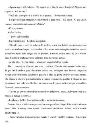 - Aposto que você é doce. - Ele sussurrou. - Você é doce, Lindsey? Alguma vez
já provou a si mesma?
- Você não pode prová-la até ela estar pronta. - Owen interrompeu.
- Foi por isso que pedi para você prepará-la para mim. - Ele disse. - O quê vocês
fizeram enquanto eu desamarrava Shade?
- Conversamos.
Kellen bufou.
- Típico, vai entender.
- Eu estou pronta. - Lindsey assegurou.
Olhando para o topo da cabeça de Kellen, sentiu seu hábito quente contra seu
ventre, os ombros largos, bronzeados e decorados com tatuagens coloridas que se
estendiam pelos dois braços até os punhos. Lindsey estava mais do que pronta.
Seus fluídos já encharcavam a calcinha e molhavam as coxas.
- Ainda não. - Kellen disse. - Mas nós vamos trabalhar rápido.
Owen massageou óleo em sua nuca e ombros. Ela não sabia como ainda estava
de pé. Inclinando-a para descansar contra ele, esfregou seus braços, enquanto
Kellen que continuava ajoelhado, passou o óleo na parte inferior de suas pernas.
Ele seguiu a inspirar profundamente e lançar respirações quentes e ofegantes que
penetravam sua calcinha. Senhor, só essa sensação já era suficiente para mandá-la
flutuando para o nirvana.
- Talvez, eu devesse trabalhar os membros inferiores, mano. Acho que você está
prestes a perder o controle.
- Lindsey. - Kellen disse calmamente. - Vá deitar na cama.
Owen afastou a mão com que estava massageando-a tão perfeitamente e deu um
passo atrás. Lindsey nem sequer considerou questionar Kellen, muito menos
desobedecê-lo.
- Remova toda a roupa de cama, exceto o lençol. - Kellen instruiu. - Espere por
nós.
 