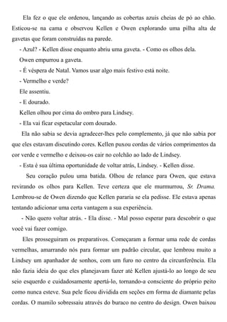 Ela fez o que ele ordenou, lançando as cobertas azuis cheias de pó ao chão.
Esticou-se na cama e observou Kellen e Owen explorando uma pilha alta de
gavetas que foram construídas na parede.
- Azul? - Kellen disse enquanto abriu uma gaveta. - Como os olhos dela.
Owen empurrou a gaveta.
- É véspera de Natal. Vamos usar algo mais festivo está noite.
- Vermelho e verde?
Ele assentiu.
- E dourado.
Kellen olhou por cima do ombro para Lindsey.
- Ela vai ficar espetacular com dourado.
Ela não sabia se devia agradecer-lhes pelo complemento, já que não sabia por
que eles estavam discutindo cores. Kellen puxou cordas de vários comprimentos da
cor verde e vermelho e deixou-os cair no colchão ao lado de Lindsey.
- Esta é sua última oportunidade de voltar atrás, Lindsey. - Kellen disse.
Seu coração pulou uma batida. Olhou de relance para Owen, que estava
revirando os olhos para Kellen. Teve certeza que ele murmurrou, Sr. Drama.
Lembrou-se de Owen dizendo que Kellen pararia se ela pedisse. Ele estava apenas
tentando adicionar uma certa vantagem a sua experiência.
- Não quero voltar atrás. - Ela disse. - Mal posso esperar para descobrir o que
você vai fazer comigo.
Eles prosseguiram os preparativos. Começaram a formar uma rede de cordas
vermelhas, amarrando nós para formar um padrão circular, que lembrou muito a
Lindsey um apanhador de sonhos, com um furo no centro da circunferência. Ela
não fazia ideia do que eles planejavam fazer até Kellen ajustá-lo ao longo de seu
seio esquerdo e cuidadosamente apertá-lo, tornando-a consciente do próprio peito
como nunca esteve. Sua pele ficou dividida em seções em forma de diamante pelas
cordas. O mamilo sobressaiu através do buraco no centro do design. Owen baixou
 