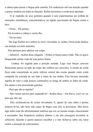 a cabeça para passar a língua pelo mamilo. Ele endureceu sob sua atenção quando
o prazer irradiou em todas as direções. Kellen tensionou a corda mais apertada.
O ar explodiu de seus pulmões quando o seio experimentou um milhão de
sensações simultâneas, concentrando-se no rápido movimento da língua contra o
bico.
- Owen. - Ela gemeu.
Ele levantou a cabeça e sorriu-lhe.
- Vai ter mais.
Tão logo Kellen teve ambos os seios vinculados as cordas, Owen pode dedicar
sua atenção aos dois mamilos.
Eles pararam para admirar seu corpo.
- Adorável. - Kellen disse ofegante. - Ponha os braços para o lado. Não os quero
bloqueando minha visão de seus peitos lindos.
Lindsey foi erguida para a posição sentada. Logo seus braços estavam
firmemente presos ao lado do corpo dos ombros aos cotovelos. A tensão da corda
ficou toda concentrada na parte inferior central das costas quando outra corda
comprida foi esticada de um lado a outro de seu ombro. Eles haviam amarrado
argolas de ouro a cada poucos centímetros ao longo de ambos os lados da corda.
Ela espiou o teto procurando ganchos.
- Para que são as argolas?
- Não vamos usá-los para suspendê-la? - Kellen disse. - Em breve, você vai ver
para que eles são.
Eles reclinaram-na de costas novamente. E, apesar de suas mãos e pernas
estarem livres, não teria sido capaz de brigar com eles se precisasse. Mas havia
algo sobre estar tão absolutamente indefesa que era, ao mesmo tempo, emocionante
e assustador. Sua frequência cardíaca dobrou e ela não conseguia encontrar ar
suficiente. Quando o quarto pareceu encolher e o teto fechar-se sobre ela, lutou
contra a sensação de sufocamento.
 