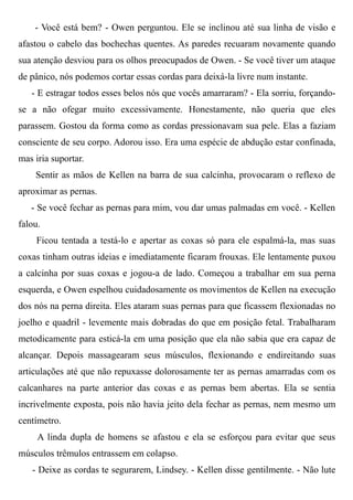 - Você está bem? - Owen perguntou. Ele se inclinou até sua linha de visão e
afastou o cabelo das bochechas quentes. As paredes recuaram novamente quando
sua atenção desviou para os olhos preocupados de Owen. - Se você tiver um ataque
de pânico, nós podemos cortar essas cordas para deixá-la livre num instante.
- E estragar todos esses belos nós que vocês amarraram? - Ela sorriu, forçando-
se a não ofegar muito excessivamente. Honestamente, não queria que eles
parassem. Gostou da forma como as cordas pressionavam sua pele. Elas a faziam
consciente de seu corpo. Adorou isso. Era uma espécie de abdução estar confinada,
mas iria suportar.
Sentir as mãos de Kellen na barra de sua calcinha, provocaram o reflexo de
aproximar as pernas.
- Se você fechar as pernas para mim, vou dar umas palmadas em você. - Kellen
falou.
Ficou tentada a testá-lo e apertar as coxas só para ele espalmá-la, mas suas
coxas tinham outras ideias e imediatamente ficaram frouxas. Ele lentamente puxou
a calcinha por suas coxas e jogou-a de lado. Começou a trabalhar em sua perna
esquerda, e Owen espelhou cuidadosamente os movimentos de Kellen na execução
dos nós na perna direita. Eles ataram suas pernas para que ficassem flexionadas no
joelho e quadril - levemente mais dobradas do que em posição fetal. Trabalharam
metodicamente para esticá-la em uma posição que ela não sabia que era capaz de
alcançar. Depois massagearam seus músculos, flexionando e endireitando suas
articulações até que não repuxasse dolorosamente ter as pernas amarradas com os
calcanhares na parte anterior das coxas e as pernas bem abertas. Ela se sentia
incrivelmente exposta, pois não havia jeito dela fechar as pernas, nem mesmo um
centímetro.
A linda dupla de homens se afastou e ela se esforçou para evitar que seus
músculos trêmulos entrassem em colapso.
- Deixe as cordas te segurarem, Lindsey. - Kellen disse gentilmente. - Não lute
 
