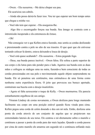 - Owen. - Ela sussurrou. - Me deixe chupar seu pau.
Ele acariciou seu cabelo.
- Ainda não posso deixá-la fazer isso. Vou ter que esperar um bom tempo antes
que chegue a minha vez.
- Você não tem que esperar. - Ela assegurou-lhe.
Algo frio e escorregadio forçou sua bunda. Seu âmago se contraiu com a
intromissão inesperada e ela estremeceu de êxtase.
- Oh!
Não conseguia ver o que Kellen estava fazendo, mas sentiu as cordas deslizando
e pressionando contra a pele no alto de seu traseiro. O que quer que ele estivesse
tentando colocar lá dentro, estava deixando-a louca de desejo.
- Você está quase acabando? - Ela sussurrou. - Estou pegando fogo.
- Deus, sua bunda parece incrível. - Owen falou. Ele soltou a parte superior de
seu corpo e ela lutou para não pender para o lado. Agarrou sua bunda com as duas
mãos e esfregou as nádegas uma na outra, fazendo-a bem consciente de todas as
cordas pressionadas em sua pele e movimentando aquele objeto surpreendente na
bunda. Ele só penetrou um centímetro, mas estimulou-a de uma forma como
nenhuma outra experiência fizera. O jeito que provocou seu buraco apertado,
contraíram sua buceta com o desejo insatisfeito.
- Agora só falta acrescentar o toque de Kelly. - Owen murmurrou. Ele parecia
estranhamente orgulhoso de seu amigo.
Viraram Lindsey de costas novamente, e Owen deslizou para longe mantendo
facilmente seu corpo em uma posição estável quando ficou virada para cima.
Kellen pegou uma corda de cetim dourado e deu um nó nela. Então, deslizou uma
ponta da corda através de um conjunto de argolas que se projetavam nas
extremidades laterais de seu torso. Ele centrou o nó diretamente sobre o mamilo e
continuou a passar a ponta da corda para dar mais laçadas. Quando a corda passou
por cima do outro mamilo ele amarrou um segundo nó e continuou enfiando mais
 