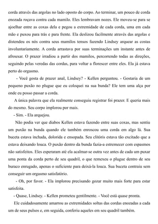 corda através das argolas no lado oposto do corpo. Ao terminar, um pouco de corda
enozada roçava contra cada mamilo. Eles lembravam nozes. Ele moveu-se para se
ajoelhar entre as coxas dela e pegou a extremidade de cada corda, uma em cada
mão e puxou para trás e para frente. Ela deslizou facilmente através das argolas e
distendeu os nós contra seus mamilos tensos fazendo Lindsey arquear as costas
involuntariamente. A corda arrastava por suas terminações um instante antes de
afrouxar. O prazer irradiou a partir dos mamilos, percorrendo todas as direções,
seguindo pelas veredas das cordas, para voltar a florescer entre eles. Ela já estava
perto do orgasmo.
- Você gosta de prazer anal, Lindsey? - Kellen perguntou. - Gostaria de um
pequeno puxão no plugue que eu coloquei na sua bunda? Ele tem uma alça por
onde eu posso passar a corda.
A única palavra que ela realmente conseguiu registrar foi prazer. E queria mais
do mesmo. Seu corpo implorou por mais.
- Sim. - Ela arquejou.
Não podia ver que diabos Kellen estava fazendo entre suas coxas, mas sentiu
um puxão na bunda quando ele também enroscou uma corda em algo lá. Sua
buceta estava inchada, dolorida e ensopada. Seu clitóris estava tão excitado que a
estava deixando louca. O puxão dentro da bunda fazia-a estremecer com espasmos
não satisfeitos. Eles esperaram até ela acalmar-se outra vez antes de cada um puxar
uma ponta da corda perto de seu quadril, o que remexeu o plugue dentro de seu
buraco enrugado, apenas o suficiente para deixá-la louca. Sua buceta contraiu sem
conseguir um orgasmo satisfatório.
- Oh, por favor. - Ela implorou precisando gozar muito mais forte para estar
satisfeita.
- Quase, Lindsey. - Kellen prometeu gentilmente. - Você está quase pronta.
Ele cuidadosamente amarrou as extremidades soltas das cordas enozadas a cada
um de seus pulsos e, em seguida, conferiu aqueles em seu quadril também.
 