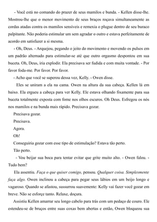 - Você está no comando do prazer de seus mamilos e bunda. - Kellen disse-lhe.
Mostrou-lhe que o menor movimento de seus braços roçava simultaneamente as
cordas atadas contra os mamilos sensíveis e remexia o plugue dentro de seu buraco
palpitante. Não poderia estimular um sem agradar o outro e estava perfeitamente de
acordo em satisfazer a si mesma.
- Oh, Deus. - Arquejou, pegando o jeito do movimento e movendo os pulsos em
um padrão alternado para estimular-se até que outro orgasmo despontou em sua
buceta. Oh, Deus, iria explodir. Ela precisava ser fudida e com muita vontade. - Por
favor foda-me. Por favor. Por favor.
- Acho que você se superou dessa vez, Kelly. - Owen disse.
Eles se uniram a ela na cama. Owen na altura da sua cabeça. Kellen lá em
baixo. Ela ergueu a cabeça para ver Kelly. Ele estava olhando fixamente para sua
buceta totalmente exposta com fome nos olhos escuros. Oh Deus. Esfregou os nós
nos mamilos e na bunda mais rápido. Precisava gozar.
Precisava gozar.
Precisava.
Agora.
Oh!
Conseguiria gozar com esse tipo de estimulação? Estava tão perto.
Tão perto.
- Vou beijar sua boca para tentar evitar que grite muito alto. - Owen falou. -
Tudo bem?
Ela assentiu. Faça o que quiser comigo, pensou. Qualquer coisa. Simplesmente
faça algo. Owen inclinou a cabeça para pegar seus lábios em um beijo longo e
vagaroso. Quando se afastou, sussurrou suavemente: Kelly vai fazer você gozar em
breve. Não se esforçe tanto. Relaxe, doçura.
Assistiu Kellen amarrar seu longo cabelo para trás com um pedaço de couro. Ele
estendeu-se de bruços entre suas coxas bem abertas e então, Owen bloqueou sua
 