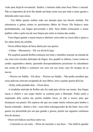 visão para beijá-la novamente. Senhor, o homem tinha uma boca firme e sensual.
Não se importaria de tê-lo lhe dando um beijo como esse por toda a carne quente e
dolorida entre suas coxas.
Um hálito quente roubou toda sua atenção para sua buceta inchada. Ela
estremeceu e gritou contra os persistentes lábios de Owen. Ele beijou-a mais
profundamente, sua língua provocando a dela. Seus dedos começaram a traçar
padrões sobre a pele nua de seus braços por entre as tramas das cordas.
Uma língua quente e macia traçou a abertura vazia entre as coxas dela e quase a
fez saltar direto do colchão.
Owen trilhou beijos de boca aberta por seu queixo.
- Calma. - Murmurrou. - Ele vai aliviá-la logo.
Ela suspirou quando Kellen começou um lento e metódico tracejar na entrada de
seu sexo com círculos delicados da língua. Seu quadril se dobrou. Lutou contra as
cordas segurando-a aberta, querendo desesperadamente pressionar os calcanhares
nas costas de Kellen e contorcer seu sexo em seu rosto, mas foi incapaz de se
mover.
- Preciso ser fodida. - Ela disse. - Preciso ser fodida. - Não podia acreditar que
essas palavras estavam escapando de seus lábios, nem o quanto queria dizê-las.
- Kelly, tenha piedade dela. - Owen disse.
A risadinha malvada de Kellen não fez nada para aliviar sua mente. Sua língua
roçou o clitóris e seu corpo inteiro se contraiu para a liberação. Podia sentir a
respirando dele contra ela, porém maldito fosse, se não a tocava para que
alcançasse seu prazer. Ele esperou até que seu corpo inteiro relaxou para lamber a
buceta contraída - dentro e fora - num ritmo enlouquecedor de tão lento. Isso a fez
querer ser preenchida por um pau grande e grosso, porém seu orgasmo continuou
fora de alcance.
Owen reivindicou sua boca outra vez.
- Concentre-se em mim. - Disse de encontro a sua boca. - Vou fodê-la quando
 