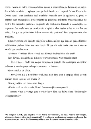 corpo. Cerrou as mãos enquanto lutava contra a necessidade de lançar-se ao palco,
derrubá-lo no chão e explorar cada pedacinho de seu corpo definido. Essa noite
Owen vestia uma camiseta azul marinho apertada que se agarrava ao peito e
ombros bem musculosos. Um conjunto de plaquetas militares prata balançava no
centro dos músculos peitorais. Enquanto ele continuava tocando a introdução, ela
pegou-se fascinada com o movimento magistral dos dedos sobre as cordas do
baixo. Por que os guitarristas tinham que ser tão gostosos? Isso simplesmente não
era justo.
Lindsey gemeu alto quando imaginou todas as coisas que aqueles dedos fortes e
habilidosos podiam fazer em seu corpo. O que ela não daria para ser o objeto
tocado por esse homem.
- Menina, - Vanessa disse. - Você está ficando molhadinha, não está?
Sem dúvida, a calcinha de Lindsey estava molhada. Não poderia negar.
- Ele é tão... - Todo seu corpo estremeceu quando não conseguiu encontrar
palavras sensuais apropriadas para descrever o homem.
Vanessa rolou os olhos.
- Por favor. Ele é bonitinho e tal, mas não acho que a simples visão de um
homem possa inspirar um grande Ó.
Lindsey soltou um risada sem fôlego.
- Então você estaria errada, Nessi. Porque eu já estou quase lá.
Vanessa virou a cabeça para o outro lado. Em voz baixa disse “Informação
Desnecessária”.*
*No original T.M.I., que significa “Too Much Information”, ou seja, “muita informação,
informação desnecessária ou desagradável”. É geralmente usada em conversas quando uma das
pessoas começa a contar detalhes desagradáveis, que deixam os outros desconfortáveis.
 