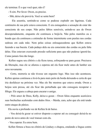 ele terminar. É o que você quer, não é?
- S-sim. Por favor. Owen, eu preciso.
- Shh, deixe ele prová-la. Você se sente bem?
Ela assentiu, sentindo-se como se pudesse explodir em lágrimas. Cada
centímetro de sua pele estava consciente. E era esmagadora a sensação de estar tão
consciente de seu corpo. Não pelos lábios sensíveis, unindo-se aos de Owen
desesperadamente, enquanto ele continuou a beijá-la. Não pelos mamilos ou a
bunda que ela continuou a estimular de forma intermitente com puxões nos cordas
sedosas em cada mão. Nem pelas coisas enlouquecedoras que Kellen estava
fazendo a sua buceta. Cada pedaço dela ou era consciente das cordas ou pela falta
delas. Elas estavam exercendo pressão suficiente para que não pudesse ignorá-las.
Como jamais fora tão longe.
Kellen sugou seu clitóris e ela ficou tensa, esforçando-se para gozar. Precisava
da liberação, mas ele se afastou e esperou até ela ficar mole antes de lamber seu
sexo novamente.
Certo, morreria se não tivesse um orgasmo logo. Mas isso não aconteceu.
Kellen apenas continuou a levá-la para mais perto da borda deixando-a certa de que
iria desfalecer na próxima vez. Mas ele lhe mostrou que estava errada. Owen a
beijou sem pressa, até ela ficar tão perturbada que não conseguia recuperar o
fôlego. Ele ergueu a cabeça para encarar o amigo.
- Pelo amor de Deus, Kelly, deixe-a gozar. - Owen falou enquanto acariciava
suas bochechas acaloradas com dedos frios. - Merda, cara, acho que ela está tendo
outro ataque de pânico.
Ela ouviu a profunda voz de Kellen lá de baixo.
- Vou deixá-la gozar se estiver disposto a esperar até eu conseguir deixá-la no
ponto de novo antes de você transar com ela.
- Vou esperar. Eu estou bem.
Kellen firmou a boca no clitóris de Lindsey e chupou, estalando a língua contra
 