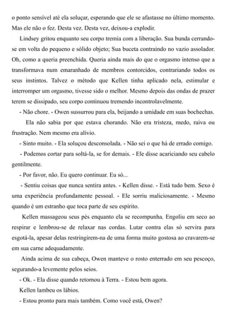 o ponto sensível até ela soluçar, esperando que ele se afastasse no último momento.
Mas ele não o fez. Desta vez. Desta vez, deixou-a explodir.
Lindsey gritou enquanto seu corpo tremia com a liberação. Sua bunda cerrando-
se em volta do pequeno e sólido objeto; Sua buceta contraindo no vazio assolador.
Oh, como a queria preenchida. Queria ainda mais do que o orgasmo intenso que a
transformava num emaranhado de membros contorcidos, contrariando todos os
seus instintos. Talvez o método que Kellen tinha aplicado nela, estimular e
interromper um orgasmo, tivesse sido o melhor. Mesmo depois das ondas de prazer
terem se dissipado, seu corpo continuou tremendo incontrolavelmente.
- Não chore. - Owen sussurrou para ela, beijando a umidade em suas bochechas.
Ela não sabia por que estava chorando. Não era tristeza, medo, raiva ou
frustração. Nem mesmo era alívio.
- Sinto muito. - Ela soluçou desconsolada. - Não sei o que há de errado comigo.
- Podemos cortar para soltá-la, se for demais. - Ele disse acariciando seu cabelo
gentilmente.
- Por favor, não. Eu quero continuar. Eu só...
- Sentiu coisas que nunca sentira antes. - Kellen disse. - Está tudo bem. Sexo é
uma experiência profundamente pessoal. - Ele sorriu maliciosamente. - Mesmo
quando é um estranho que toca parte de seu espírito.
Kellen massageou seus pés enquanto ela se recompunha. Engoliu em seco ao
respirar e lembrou-se de relaxar nas cordas. Lutar contra elas só servira para
esgotá-la, apesar delas restringirem-na de uma forma muito gostosa ao cravarem-se
em sua carne adequadamente.
Ainda acima de sua cabeça, Owen manteve o rosto enterrado em seu pescoço,
segurando-a levemente pelos seios.
- Ok. - Ela disse quando retornou à Terra. - Estou bem agora.
Kellen lambeu os lábios.
- Estou pronto para mais também. Como você está, Owen?
 