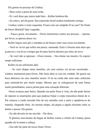 Ele gemeu no pescoço de Lindsey.
- Duro como a porra de uma rocha.
- Ei, você disse que estava tudo bem. - Kellen lembrou-lhe.
- Eu estava, até ela gozar. Sua expressão facial acabou totalmente comigo.
Lindsey sentiu o rosto esquentar. Ficara com um estúpido O na cara? Na frente
de Owen Mitchell? Que vergonha.
- Faça-a gozar, novamente. - Owen murmurrou contra seu pescoço. - Apenas,
por favor, se apresse dessa vez.
Kellen largou seus pés e estendeu-se de bruços entre suas coxas novamente.
- Você só vai ter que sofrer um pouco, camarada. Está é a buceta mais doce que
já provei e vou levar o tempo que for para fazê-la derreter por mim, de novo.
- Se você não se apressar. - Owen rosnou. - Vou chutar seu traseiro. Eu esperei
tempo suficiente.
Kellen riu do sofrimento dele.
- Se você chupar meus mamilos, ele com certeza vai ter-me escorrendo. -
Lindsey murmurrou para Owen. Não fazia ideia se isso era verdade. Só queria sua
boca deliciosa em seus mamilos tensos. O nó na corda não seria mais suficiente
para estimulá-los por muito tempo. Mesmo que os esfregassem de uma forma
muito perturbadora, estava pronta para uma sensação diferente.
Owen avançou para baixo. Quando seu peito ficou à vista, ela não pode deixar
de repuxar as amarrações para que pudesse beijar o corpo musculoso diante de si.
Ele cutucou a corda enozada fora de seu caminho com o nariz e apoderou-se do
mamilo, chupando forte. Ao mesmo tempo, ela pegou a argola reluzente entre os
dentes e puxou. Ele gemeu.
- Eu não deveria ter me movido. - Ele disse.
O glorioso movimento da língua de Kellen contra o clitóris de Lindsey parou
quando ele levantou a cabeça.
- Isso não faz parte do nosso ritual, Owen.
 