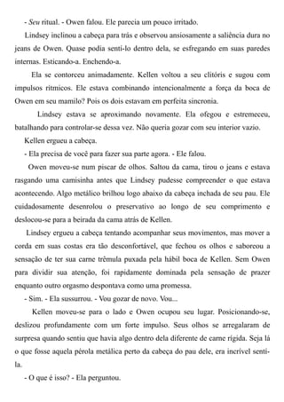 - Seu ritual. - Owen falou. Ele parecia um pouco irritado.
Lindsey inclinou a cabeça para trás e observou ansiosamente a saliência dura no
jeans de Owen. Quase podia sentí-lo dentro dela, se esfregando em suas paredes
internas. Esticando-a. Enchendo-a.
Ela se contorceu animadamente. Kellen voltou a seu clitóris e sugou com
impulsos rítmicos. Ele estava combinando intencionalmente a força da boca de
Owen em seu mamilo? Pois os dois estavam em perfeita sincronia.
Lindsey estava se aproximando novamente. Ela ofegou e estremeceu,
batalhando para controlar-se dessa vez. Não queria gozar com seu interior vazio.
Kellen ergueu a cabeça.
- Ela precisa de você para fazer sua parte agora. - Ele falou.
Owen moveu-se num piscar de olhos. Saltou da cama, tirou o jeans e estava
rasgando uma camisinha antes que Lindsey pudesse compreender o que estava
acontecendo. Algo metálico brilhou logo abaixo da cabeça inchada de seu pau. Ele
cuidadosamente desenrolou o preservativo ao longo de seu comprimento e
deslocou-se para a beirada da cama atrás de Kellen.
Lindsey ergueu a cabeça tentando acompanhar seus movimentos, mas mover a
corda em suas costas era tão desconfortável, que fechou os olhos e saboreou a
sensação de ter sua carne trêmula puxada pela hábil boca de Kellen. Sem Owen
para dividir sua atenção, foi rapidamente dominada pela sensação de prazer
enquanto outro orgasmo despontava como uma promessa.
- Sim. - Ela sussurrou. - Vou gozar de novo. Vou...
Kellen moveu-se para o lado e Owen ocupou seu lugar. Posicionando-se,
deslizou profundamente com um forte impulso. Seus olhos se arregalaram de
surpresa quando sentiu que havia algo dentro dela diferente de carne rígida. Seja lá
o que fosse aquela pérola metálica perto da cabeça do pau dele, era incrível sentí-
la.
- O que é isso? - Ela perguntou.
 