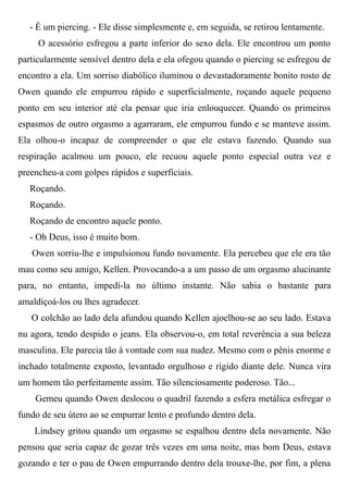 - É um piercing. - Ele disse simplesmente e, em seguida, se retirou lentamente.
O acessório esfregou a parte inferior do sexo dela. Ele encontrou um ponto
particularmente sensível dentro dela e ela ofegou quando o piercing se esfregou de
encontro a ela. Um sorriso diabólico iluminou o devastadoramente bonito rosto de
Owen quando ele empurrou rápido e superficialmente, roçando aquele pequeno
ponto em seu interior até ela pensar que iria enlouquecer. Quando os primeiros
espasmos de outro orgasmo a agarraram, ele empurrou fundo e se manteve assim.
Ela olhou-o incapaz de compreender o que ele estava fazendo. Quando sua
respiração acalmou um pouco, ele recuou aquele ponto especial outra vez e
preencheu-a com golpes rápidos e superficiais.
Roçando.
Roçando.
Roçando de encontro aquele ponto.
- Oh Deus, isso é muito bom.
Owen sorriu-lhe e impulsionou fundo novamente. Ela percebeu que ele era tão
mau como seu amigo, Kellen. Provocando-a a um passo de um orgasmo alucinante
para, no entanto, impedí-la no último instante. Não sabia o bastante para
amaldiçoá-los ou lhes agradecer.
O colchão ao lado dela afundou quando Kellen ajoelhou-se ao seu lado. Estava
nu agora, tendo despido o jeans. Ela observou-o, em total reverência a sua beleza
masculina. Ele parecia tão à vontade com sua nudez. Mesmo com o pênis enorme e
inchado totalmente exposto, levantado orgulhoso e rígido diante dele. Nunca vira
um homem tão perfeitamente assim. Tão silenciosamente poderoso. Tão...
Gemeu quando Owen deslocou o quadril fazendo a esfera metálica esfregar o
fundo de seu útero ao se empurrar lento e profundo dentro dela.
Lindsey gritou quando um orgasmo se espalhou dentro dela novamente. Não
pensou que seria capaz de gozar três vezes em uma noite, mas bom Deus, estava
gozando e ter o pau de Owen empurrando dentro dela trouxe-lhe, por fim, a plena
 