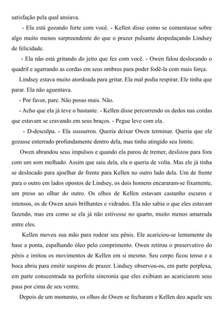 satisfação pela qual ansiava.
- Ela está gozando forte com você. - Kellen disse como se comentasse sobre
algo muito menos surpreendente do que o prazer pulsante despedaçando Lindsey
de felicidade.
- Ela não está gritando do jeito que fez com você. - Owen falou deslocando o
quadril e agarrando as cordas em seus ombros para poder fodê-la com mais força.
Lindsey estava muito atordoada para gritar. Ela mal podia respirar. Ele tinha que
parar. Ela não aguentava.
- Por favor, pare. Não posso mais. Não.
- Acho que ela já teve o bastante. - Kellen disse percorrendo os dedos nas cordas
que estavam se cravando em seus braços. - Pegue leve com ela.
- D-desculpa. - Ela sussurrou. Queria deixar Owen terminar. Queria que ele
gozasse enterrado profundamente dentro dela, mas tinha atingido seu limite.
Owen abrandou seus impulsos e quando ela parou de tremer, deslizou para fora
com um som molhado. Assim que saiu dela, ela o queria de volta. Mas ele já tinha
se deslocado para ajoelhar de frente para Kellen no outro lado dela. Um de frente
para o outro em lados opostos de Lindsey, os dois homens encararam-se fixamente,
um preso ao olhar do outro. Os olhos de Kellen estavam castanho escuros e
intensos, os de Owen azuis brilhantes e vidrados. Ela não sabia o que eles estavam
fazendo, mas era como se ela já não estivesse no quarto, muito menos amarrada
entre eles.
Kellen moveu sua mão para rodear seu pênis. Ele acariciou-se lentamente da
base a ponta, espalhando óleo pelo comprimento. Owen retirou o preservativo do
pênis e imitou os movimentos de Kellen em si mesmo. Seu corpo ficou tenso e a
boca abriu para emitir suspiros de prazer. Lindsey observou-os, em parte perplexa,
em parte conscentrada na perfeita sincronia que eles exibiam ao acariciarem seus
paus por cima de seu ventre.
Depois de um momento, os olhos de Owen se fecharam e Kellen deu aquele seu
 