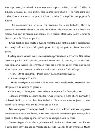 sorriso perverso, estendendo a mão para tomar o pênis de Owen na mão. O olhar de
Lindsey disparou de seus rostos, para a ação logo abaixo, e de volta para seus
rostos. Owen estremeceu de prazer soltando a mão de seu pênis para pegar o de
Kellen.
Eles acariciaram um ao outro em harmonia. De olhos fechados, Owen se
contorcia incontrolavelmente na mão de Kellen. Ele observava-o avaliando sua
reação. Sua mão se moveu mais rápido. Mais rápido. Deslizando sobre a carne de
Owen com a facilidade da prática.
Owen tombou para frente e Kellen recostou-o no ombro ainda o acariciando,
seus longos dedos fortes esfregando pelo piercing no pau de Owen com cada
puxão.
Lindsey nunca vira dois caras acariciando o pênis um do outro antes. Não estava
certa por que isso a deixava tão quente e incomodada. No entanto, estava mentindo
para si mesma. Assistí-los fazerem-se gozar era a uma das coisas mais sexy que já
vira em sua vida, mesmo se sentindo uma intrusa em seu próprio ménage.
- Kelly. - Owen sussurrou. - Posso gozar? Me deixa gozar. Kelly?
- Eu não estou pronto ainda.
Owen começou a acariciar Kellen com mais persistência, prestando uma
atenção extra na cabeça do pau dele.
- Não posso, oh Deus, não posso. - Owen arquejou. - Por favor, depressa.
Lindsey arregalou os olhos quando Owen esfregou o boca aberta por todo o
ombro de Kellen, com os olhos bem fechados. Ela sentiu o primeiro jorro de porra
acertá-la na barriga. Não era de Owen, era de Kellen.
Não conseguiu ver a expressão de Kellen, mas a de Owen quando ele gozou,
contorcendo o rosto em êxtase, a fez amaldiçoar-se seriamente por encorajá-lo a
parar de fodê-la, porque agora estava certa de que precisaria de mais.
Owen esfregou a boca aberta pelo ombro de Kellen em absoluto êxtase. Ele era
o coisa mais sexy que ela já presenciara na vida. Depois de um momento, Owen
 