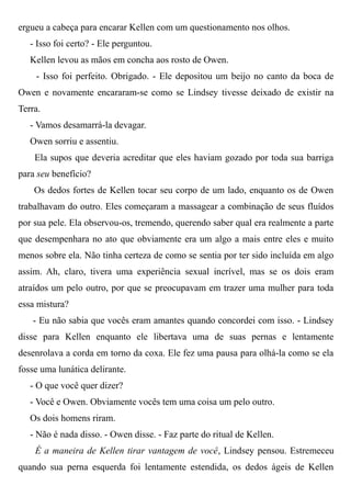 ergueu a cabeça para encarar Kellen com um questionamento nos olhos.
- Isso foi certo? - Ele perguntou.
Kellen levou as mãos em concha aos rosto de Owen.
- Isso foi perfeito. Obrigado. - Ele depositou um beijo no canto da boca de
Owen e novamente encararam-se como se Lindsey tivesse deixado de existir na
Terra.
- Vamos desamarrá-la devagar.
Owen sorriu e assentiu.
Ela supos que deveria acreditar que eles haviam gozado por toda sua barriga
para seu benefício?
Os dedos fortes de Kellen tocar seu corpo de um lado, enquanto os de Owen
trabalhavam do outro. Eles começaram a massagear a combinação de seus fluídos
por sua pele. Ela observou-os, tremendo, querendo saber qual era realmente a parte
que desempenhara no ato que obviamente era um algo a mais entre eles e muito
menos sobre ela. Não tinha certeza de como se sentia por ter sido incluída em algo
assim. Ah, claro, tivera uma experiência sexual incrível, mas se os dois eram
atraídos um pelo outro, por que se preocupavam em trazer uma mulher para toda
essa mistura?
- Eu não sabia que vocês eram amantes quando concordei com isso. - Lindsey
disse para Kellen enquanto ele libertava uma de suas pernas e lentamente
desenrolava a corda em torno da coxa. Ele fez uma pausa para olhá-la como se ela
fosse uma lunática delirante.
- O que você quer dizer?
- Você e Owen. Obviamente vocês tem uma coisa um pelo outro.
Os dois homens riram.
- Não é nada disso. - Owen disse. - Faz parte do ritual de Kellen.
É a maneira de Kellen tirar vantagem de você, Lindsey pensou. Estremeceu
quando sua perna esquerda foi lentamente estendida, os dedos ágeis de Kellen
 
