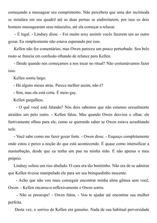 começando a massagear seu comprimento. Não percebera que uma dor incômoda
se instalara em seu quadril até as duas pernas se endireitarem, por isso os dois
homens massagearam seus músculos, até ela começar a relaxar.
- É legal. - Lindsey disse. - Foi muito sexy assistir vocês fazerem um ao outro
gozar. Eu simplesmente não estava esperando por isso.
Kellen não fez comentários, mas Owen pareceu um pouco perturbado. Seu belo
rosto se franziu em confusão olhando de relance para Kellen.
- Desde quando nós começamos a nos tocar no ritual? Não costumávamos fazer
isso.
Kellen sorriu largo.
- Há alguns meses atrás. Parece melhor assim, não é?
- Sim, mas ela está certa. É meio gay.
Kellen gargalhou.
- O quê você está falando? Nós dois sabemos que não estamos sexualmente
atraídos um pelo outro. - Kellen falou. Mas quando Owen desviou o olhar, ele
furtivamente olhou para ele, como se querendo saber se Owen estava acreditando
nele.
- Você sabe como me fazer gozar forte. - Owen disse. - Esqueço completamente
onde estou e perco a noção do que está acontecendo. É quase como intensificar a
masturbação, desde que eu tenha um pau na minha mão. E não apenas o meu
próprio.
Lindsey soltou um riso abafado. O cara era tão bonitinho. Não era de se admirar
que Kellen tivesse manipulado ele para ser seu brinquedinho inocente.
- Acho que não vou mais conseguir encontrar minha alma gêmea sem você,
Owen. - Kellen encarou-o reflexivamente e Owen sorriu.
- Não se preocupe! - Owen falou. - Vou te ajudar até encontrar sua mulher
perfeita.
Desta vez, o sorriso de Kellen era genuíno. Nada de sua habitual perversidade
 