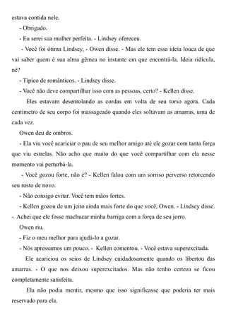 estava contida nele.
- Obrigado.
- Eu serei sua mulher perfeita. - Lindsey ofereceu.
- Você foi ótima Lindsey, - Owen disse. - Mas ele tem essa ideia louca de que
vai saber quem é sua alma gêmea no instante em que encontrá-la. Ideia ridícula,
né?
- Típico de românticos. - Lindsey disse.
- Você não deve compartilhar isso com as pessoas, certo? - Kellen disse.
Eles estavam desenrolando as cordas em volta de seu torso agora. Cada
centímetro de seu corpo foi massageado quando eles soltavam as amarras, uma de
cada vez.
Owen deu de ombros.
- Ela viu você acariciar o pau de seu melhor amigo até ele gozar com tanta força
que viu estrelas. Não acho que muito do que você compartilhar com ela nesse
momento vai perturbá-la.
- Você gozou forte, não é? - Kellen falou com um sorriso perverso retorcendo
seu rosto de novo.
- Não consigo evitar. Você tem mãos fortes.
- Kellen gozou de um jeito ainda mais forte do que você, Owen. - Lindsey disse.
- Achei que ele fosse machucar minha barriga com a força de seu jorro.
Owen riu.
- Fiz o meu melhor para ajudá-lo a gozar.
- Nós apressamos um pouco. - Kellen comentou. - Você estava superexcitada.
Ele acariciou os seios de Lindsey cuidadosamente quando os libertou das
amarras. - O que nos deixou superexcitados. Mas não tenho certeza se ficou
completamente satisfeita.
Ela não podia mentir, mesmo que isso significasse que poderia ter mais
reservado para ela.
 