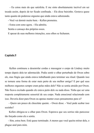 - Eu estou mais do que satisfeita. E me sinto absolutamente incrível em ser
tocada assim, depois de ter ficado confinada. - Ela disse baixinho. Gostava quase
tanto quanto do poderoso orgasmo que ainda estava saboreando.
- Você vai dormir muito bem. - Kellen prometeu.
- Estou com sono agora. - Ela admitiu.
Sentiu o cansaço dos próprios ossos.
E apesar de suas melhores intenções, seus olhos se fecharam.
Capítulo 9
Kellen continuou a desenrolar cordas e massagear o corpo de Lindsey muito
tempo depois dela ter adormecido. Podia sentir o olhar perturbado de Owen sobre
ele, mas fingiu que ainda estava trabalhando para terminar seu ritual. Quando isso
se tornara uma forma de estar mais perto de seu melhor amigo? E por quê seus
melhores orgasmos sempre eram pelas mãos dele? Não se sentia atraído por Owen.
Não ficava excitado quando ele estava perto dele ou nada disso. Tinha que ser uma
resposta completamente sensorial de seu corpo. Nada emocional relacionado com
isso. Deveria dizer para Owen ou apenas manter esses pensamentos para si?
- Quero um pouco de chocolate quente. - Owen disse. - Você pode acabar isso
sozinho?
Kellen obrigou-se a olhar para Owen. Esperava que seu sorriso não parecesse
tão forçado como ele o sentia.
- Sim, estou bem. Está quase terminado. A menos que você queira retirar dela, o
plugue anal para mim.
 