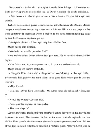 Owen sorriu e Kellen deu um suspiro forçado. Não tinha percebido como seu
peito estivera apertado até o sorriso fácil de Owen melhorar seu estado emocional.
- Soa como um trabalho para Adam. - Owen falou. - Ele é o único que ama
bundas.
Kellen realmente não queria tornar as coisas estranhas entre ele e Owen. Mesmo
que para isso tivesse que ter orgasmos menos intensos feitos por sua própria mão.
Teria que parar de incentivar Owen à tocá-lo. E em troca, também teria que parar
de tocá-lo. Era assim que teria que ser.
- Você pode chamar o Adam aqui se quiser. - Kellen falou.
Owen negou com a cabeça.
- Você não está atraído por mim. Está?
Seria melhor deixar Owen colocar tudo para fora. Pôr as coisas ás claras. Kellen
negou.
- Não. Sinceramente, nunca penso em você como um estímulo sexual.
Owen soltou um suspiro profundo.
- Obrigado Deus. Eu também não penso em você desse jeito. Por que então...
por que nós dois gozamos tão forte assim. Eu só gozo desse modo quando você me
masturba.
- Mãos fortes?
- Eu acho. - Owen disse assentindo. - Os outros caras não sabem sobre isso, não
é?
- Não, a menos que você lhes diga.
- Posso guardar segredo, se você puder.
- Sim, mas ela pode?
Ambos pararam a massagem para observar a garota adormecida. Ela parecia tão
inocente no sono. Tão exausta. Kellen sentiu uma renovada agitação em sua
virilha. Uma que ele absolutamente não sentia quando pensava em Owen. Foi um
alívio, mas se sentiu um pouco esquisito a respeito disso. Provavelmente teria se
 