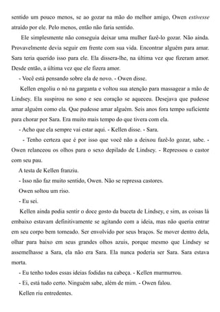 sentido um pouco menos, se ao gozar na mão do melhor amigo, Owen estivesse
atraído por ele. Pelo menos, então não faria sentido.
Ele simplesmente não conseguia deixar uma mulher fazê-lo gozar. Não ainda.
Provavelmente devia seguir em frente com sua vida. Encontrar alguém para amar.
Sara teria querido isso para ele. Ela dissera-lhe, na última vez que fizeram amor.
Desde então, a última vez que ele fizera amor.
- Você está pensando sobre ela de novo. - Owen disse.
Kellen engoliu o nó na garganta e voltou sua atenção para massagear a mão de
Lindsey. Ela suspirou no sono e seu coração se aqueceu. Desejava que pudesse
amar alguém como ela. Que pudesse amar alguém. Seis anos fora tempo suficiente
para chorar por Sara. Era muito mais tempo do que tivera com ela.
- Acho que ela sempre vai estar aqui. - Kellen disse. - Sara.
- Tenho certeza que é por isso que você não a deixou fazê-lo gozar, sabe. -
Owen relanceou os olhos para o sexo depilado de Lindsey. - Repressou o castor
com seu pau.
A testa de Kellen franziu.
- Isso não faz muito sentido, Owen. Não se repressa castores.
Owen soltou um riso.
- Eu sei.
Kellen ainda podia sentir o doce gosto da buceta de Lindsey, e sim, as coisas lá
embaixo estavam definitivamente se agitando com a ideia, mas não queria entrar
em seu corpo bem torneado. Ser envolvido por seus braços. Se mover dentro dela,
olhar para baixo em seus grandes olhos azuis, porque mesmo que Lindsey se
assemelhasse a Sara, ela não era Sara. Ela nunca poderia ser Sara. Sara estava
morta.
- Eu tenho todos essas ideias fodidas na cabeça. - Kellen murmurrou.
- Ei, está tudo certo. Ninguém sabe, além de mim. - Owen falou.
Kellen riu entredentes.
 