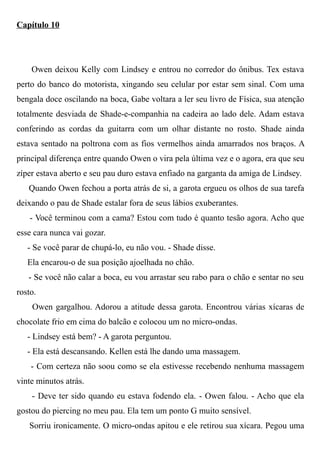 Capítulo 10
Owen deixou Kelly com Lindsey e entrou no corredor do ônibus. Tex estava
perto do banco do motorista, xingando seu celular por estar sem sinal. Com uma
bengala doce oscilando na boca, Gabe voltara a ler seu livro de Física, sua atenção
totalmente desviada de Shade-e-companhia na cadeira ao lado dele. Adam estava
conferindo as cordas da guitarra com um olhar distante no rosto. Shade ainda
estava sentado na poltrona com as fios vermelhos ainda amarrados nos braços. A
principal diferença entre quando Owen o vira pela última vez e o agora, era que seu
zíper estava aberto e seu pau duro estava enfiado na garganta da amiga de Lindsey.
Quando Owen fechou a porta atrás de si, a garota ergueu os olhos de sua tarefa
deixando o pau de Shade estalar fora de seus lábios exuberantes.
- Você terminou com a cama? Estou com tudo é quanto tesão agora. Acho que
esse cara nunca vai gozar.
- Se você parar de chupá-lo, eu não vou. - Shade disse.
Ela encarou-o de sua posição ajoelhada no chão.
- Se você não calar a boca, eu vou arrastar seu rabo para o chão e sentar no seu
rosto.
Owen gargalhou. Adorou a atitude dessa garota. Encontrou várias xícaras de
chocolate frio em cima do balcão e colocou um no micro-ondas.
- Lindsey está bem? - A garota perguntou.
- Ela está descansando. Kellen está lhe dando uma massagem.
- Com certeza não soou como se ela estivesse recebendo nenhuma massagem
vinte minutos atrás.
- Deve ter sido quando eu estava fodendo ela. - Owen falou. - Acho que ela
gostou do piercing no meu pau. Ela tem um ponto G muito sensível.
Sorriu ironicamente. O micro-ondas apitou e ele retirou sua xícara. Pegou uma
 