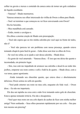 colher na gaveta e mexeu o conteúdo da caneca antes de tomar um gole cuidadoso
do líquido escaldante.
- Vanessa? - Shade murmurrou.
Vanessa arrancou seu olhar interessado da virilha de Owen e olhou para Shade.
- Você vai terminar o que começou ou vai ficar conversando com Owen?
Ela fez beicinho.
- Meu mandíbula está cansado.
- Então, monte e cavalgue-o.
Ela olhou a enorme ereção de Shade com preocupação.
- Você não espera que eu tire minha calcinha pra você aqui na frente de todos,
não é?
- Você não pareceu ter um problema com nossa presença, quando estava
tentando chupá-lo para fazê-lo gozar. - Gabe disse sem tirar os olhos do livro.
- Se você me soltar, eu te ajudo a sair dessa calcinha. - Shade disse.
- Eu gosto de você amarrado. - Vanessa disse. - É isso que me deixa tão quente e
incomodada, em primeiro lugar.
- Sim, isso está me impedindo de arrancar sua calcinha e descê-la ao redor dos
joelhos, empurrar seu rosto contra o sofá e fodê-la de quatro. - Shade disse, com a
voz tensa, quase agonizante.
Ainda tomando seu chocolate quente, que estava doce e absolutamente
delicioso, Owen sentou no sofá em questão.
- Você pode enterrar seu rosto no meu colo, enquanto ele fode você. - Owen
disse. - Eu não me importaria.
Ele deu um tapinha na coxa com a mão livre tomando outro gole de chocolate.
Estava apenas tentando irritá-la. Ela não o desapontou.
- Você quer meu rosto em seu colo depois de acabar de ficar com minha melhor
amiga? Nem sonhando. - Seus olhos passaram rapidamente por seu colo. - Seu pau
tem mesmo um piercing?
 