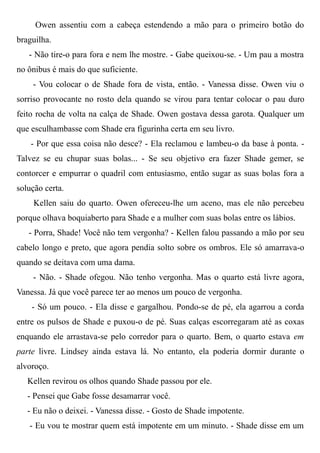 Owen assentiu com a cabeça estendendo a mão para o primeiro botão do
braguilha.
- Não tire-o para fora e nem lhe mostre. - Gabe queixou-se. - Um pau a mostra
no ônibus é mais do que suficiente.
- Vou colocar o de Shade fora de vista, então. - Vanessa disse. Owen viu o
sorriso provocante no rosto dela quando se virou para tentar colocar o pau duro
feito rocha de volta na calça de Shade. Owen gostava dessa garota. Qualquer um
que esculhambasse com Shade era figurinha certa em seu livro.
- Por que essa coisa não desce? - Ela reclamou e lambeu-o da base à ponta. -
Talvez se eu chupar suas bolas... - Se seu objetivo era fazer Shade gemer, se
contorcer e empurrar o quadril com entusiasmo, então sugar as suas bolas fora a
solução certa.
Kellen saiu do quarto. Owen ofereceu-lhe um aceno, mas ele não percebeu
porque olhava boquiaberto para Shade e a mulher com suas bolas entre os lábios.
- Porra, Shade! Você não tem vergonha? - Kellen falou passando a mão por seu
cabelo longo e preto, que agora pendia solto sobre os ombros. Ele só amarrava-o
quando se deitava com uma dama.
- Não. - Shade ofegou. Não tenho vergonha. Mas o quarto está livre agora,
Vanessa. Já que você parece ter ao menos um pouco de vergonha.
- Só um pouco. - Ela disse e gargalhou. Pondo-se de pé, ela agarrou a corda
entre os pulsos de Shade e puxou-o de pé. Suas calças escorregaram até as coxas
enquando ele arrastava-se pelo corredor para o quarto. Bem, o quarto estava em
parte livre. Lindsey ainda estava lá. No entanto, ela poderia dormir durante o
alvoroço.
Kellen revirou os olhos quando Shade passou por ele.
- Pensei que Gabe fosse desamarrar você.
- Eu não o deixei. - Vanessa disse. - Gosto de Shade impotente.
- Eu vou te mostrar quem está impotente em um minuto. - Shade disse em um
 
