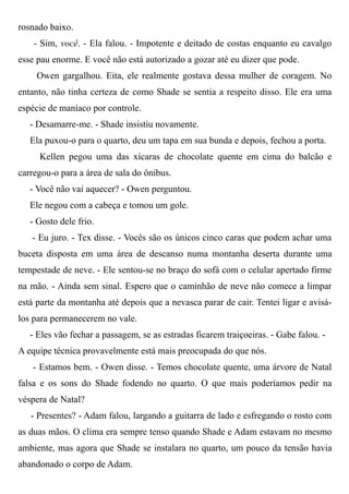rosnado baixo.
- Sim, você. - Ela falou. - Impotente e deitado de costas enquanto eu cavalgo
esse pau enorme. E você não está autorizado a gozar até eu dizer que pode.
Owen gargalhou. Eita, ele realmente gostava dessa mulher de coragem. No
entanto, não tinha certeza de como Shade se sentia a respeito disso. Ele era uma
espécie de maníaco por controle.
- Desamarre-me. - Shade insistiu novamente.
Ela puxou-o para o quarto, deu um tapa em sua bunda e depois, fechou a porta.
Kellen pegou uma das xícaras de chocolate quente em cima do balcão e
carregou-o para a área de sala do ônibus.
- Você não vai aquecer? - Owen perguntou.
Ele negou com a cabeça e tomou um gole.
- Gosto dele frio.
- Eu juro. - Tex disse. - Vocês são os únicos cinco caras que podem achar uma
buceta disposta em uma área de descanso numa montanha deserta durante uma
tempestade de neve. - Ele sentou-se no braço do sofá com o celular apertado firme
na mão. - Ainda sem sinal. Espero que o caminhão de neve não comece a limpar
está parte da montanha até depois que a nevasca parar de cair. Tentei ligar e avisá-
los para permanecerem no vale.
- Eles vão fechar a passagem, se as estradas ficarem traiçoeiras. - Gabe falou. -
A equipe técnica provavelmente está mais preocupada do que nós.
- Estamos bem. - Owen disse. - Temos chocolate quente, uma árvore de Natal
falsa e os sons do Shade fodendo no quarto. O que mais poderíamos pedir na
véspera de Natal?
- Presentes? - Adam falou, largando a guitarra de lado e esfregando o rosto com
as duas mãos. O clima era sempre tenso quando Shade e Adam estavam no mesmo
ambiente, mas agora que Shade se instalara no quarto, um pouco da tensão havia
abandonado o corpo de Adam.
 