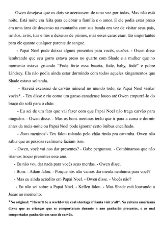 Owen desejava que os dois se acertassem de uma vez por todas. Mas não está
noite. Está noite era feita para celebrar a família e o amor. E ele podia estar preso
em uma área de descanso na montanha com sua banda em vez de visitar seus pais,
irmãos, avós, tias e tios e dezenas de primos, mas esses caras eram tão importantes
para ele quanto qualquer parente de sangue.
- Papai Noel pode deixar alguns presentes para vocês, cuzões. - Owen disse
lembrando que seu gorro estava preso no quarto com Shade e a mulher que no
momento estava gritando “Fode forte essa buceta, fode, baby, fode” e pobre
Lindsey. Ela não podia ainda estar dormindo com todos aqueles xingamentos que
Shade estava soltando.
- Haverá excassez de carvão mineral no mundo todo, se Papai Noel visitar
vocês*. - Tex disse e riu como um ganso canadense louco até Owen empurrá-lo do
braço do sofá para o chão.
- Eu sei de um fato que vai fazer com que Papai Noel não traga carvão para
ninguém. - Owen disse. - Mas os bons meninos terão que ir para a cama e dormir
antes da meia-noite ou Papai Noel pode ignorar certo ônibus encalhado.
- Bons meninos!- Tex falou rolando pelo chão rindo pra caramba. Owen não
sabia que as pessoas realmente faziam isso.
- Owen, você vai nos dar presentes? - Gabe perguntou. - Combinamos que não
iríamos trocar presentes esse ano.
- Eu não vou dar nada para vocês seus merdas. - Owen disse.
- Bom. - Adam falou. - Porque nós não vamos dar merda nenhuma para você?
- Mas eu ainda acredito em Papai Noel. - Owen disse. - Vocês não?
- Eu não sei sobre o Papai Noel. - Kellen falou. - Mas Shade está louvando a
Jesus no momento.
*No original: “There'll be a world-wide coal shortage if Santa visit y'all”. Na cultura americana
diz-se que as crianças que se comportaram durante o ano ganharão presentes, e as mal
comportadas ganharão um saco de carvão.
 