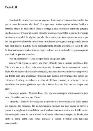 Capítulo 11
Os olhos de Lindsey abriram de repente. Estava ocorrendo um terremoto? Por
que a cama balançava tão forte? E o que eram todos aqueles ruídos úmidos e
rítmicos vindo do lado dela? Virou a cabeça e sua respiração parou na garganta
imediatamente. Um par de coxas castanho escuro pertencentes a sua melhor amiga
montavam o quadril de alguém que ela não reconheceu. Vanessa subia e descia por
um pau grosso e cheio de veias como se estivesse cavalgando um garanhão nu em
pelo num rodeio. Lindsey ficou completamente absorta assistindo o fluxo do sexo
de Vanessa baixar e inchar toda vez que ela levava-o lá no fundo e erguia o quadril
para deslizar por seu membro.
- Nós te acordamos? - Uma voz profunda disse atrás dela.
Shade? Ela ergueu-se sobre um braço olhando para o sorriso sarcástico dele.
Não podia ver seus olhos, pois aparentemente ele usava óculos escuros até quando
fodia. Os pisca pisca haviam desaparecido, mas seus braços ainda estavam presos à
sua frente com uma guirlanda vermelha num padrão entrecruzado dos pulsos aos
cotovelos. Lindsey reconheceu a obra de Kellen e começou a tremer com as
memórias das coisas gloriosas que ele e Owen haviam feito ao seu corpo mais
cedo.
- Desculpe, garota. - Vanessa disse. - Eu tive que conseguir um pouco disso para
mim. Caramba, esse homem é bom.
- Entendo. - Lindsey disse cansada e caiu de volta no colchão. Seu corpo estava
tão exausto, tão relaxado, tão completamente saciado que não queria se mover e
perder a sensação de tranquilidade que inundava cada centímetro seu. Infelizmente,
não conseguia parar de ver a buceta de Vanessa trabalhando no pau de Shade, sem
sentir a carne entre suas coxas começar a inchar e pulsar com renovada
necessidade.
 