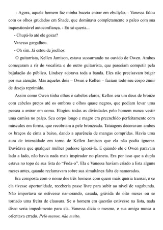 - Agora, aquele homem faz minha buceta entrar em ebulição. - Vanessa falou
com os olhos grudados em Shade, que dominava completamente o palco com sua
inquestionável autoconfiança. - Eu só queria...
- Chupá-lo até ele gozar?
Vanessa gargalhou.
- Oh sim. Já estou de joelhos.
O guitarrista, Kellen Jamison, estava sussurrando no ouvido de Owen. Ambos
começaram a rir do vocalista e do outro guitarrista, que pareciam competir pela
bajulação do público. Lindsey adorava toda a banda. Eles não precisavam brigar
por sua atenção. Mas aqueles dois – Owen e Kellen – faziam todo seu corpo zunir
de desejo reprimido.
Assim como Owen tinha olhos e cabelos claros, Kellen era um deus de bronze
com cabelos pretos até os ombros e olhos quase negros, que podiam levar uma
pessoa a entrar em coma. Elogiou todas as divindades pelo homem nunca vestir
uma camisa no palco. Seu corpo longo e magro era preenchido perfeitamente com
músculos em forma, que recobriam a pele bronzeada. Tatuagens decoravam ambos
os braços de cima a baixo, dando a aparência de mangas compridas. Havia uma
aura de intensidade em torno de Kellen Jamison que ela não podia ignorar.
Duvidava que qualquer mulher pudesse ignorá-la. E quando ele e Owen paravam
lado a lado, não havia nada mais inspirador no planeta. Era por isso que a dupla
estava no topo de sua lista do “Foda-o”. Ela e Vanessa haviam criado a lista alguns
meses antes, quando reclamavam sobre sua simultânea falta de namorados.
Era composta com o nome dos três homens com quem mais queria transar, e se
ela tivesse oportunidade, receberia passe livre para subir ao nível de vagabunda.
Não importava se estivesse namorando, casada, grávida de oito meses ou se
tornado uma freira de clausura. Se o homem em questão estivesse na lista, nada
disso seria impedimento para ela. Vanessa dizia o mesmo, e sua amiga nunca a
orientava errado. Pelo menos, não muito.
 