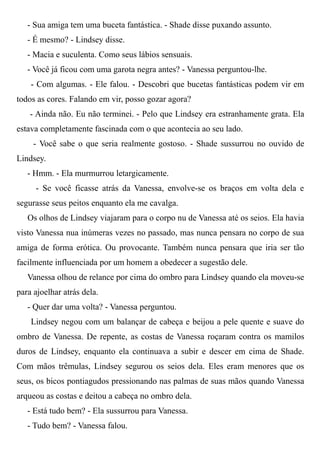 - Sua amiga tem uma buceta fantástica. - Shade disse puxando assunto.
- É mesmo? - Lindsey disse.
- Macia e suculenta. Como seus lábios sensuais.
- Você já ficou com uma garota negra antes? - Vanessa perguntou-lhe.
- Com algumas. - Ele falou. - Descobri que bucetas fantásticas podem vir em
todos as cores. Falando em vir, posso gozar agora?
- Ainda não. Eu não terminei. - Pelo que Lindsey era estranhamente grata. Ela
estava completamente fascinada com o que acontecia ao seu lado.
- Você sabe o que seria realmente gostoso. - Shade sussurrou no ouvido de
Lindsey.
- Hmm. - Ela murmurrou letargicamente.
- Se você ficasse atrás da Vanessa, envolve-se os braços em volta dela e
segurasse seus peitos enquanto ela me cavalga.
Os olhos de Lindsey viajaram para o corpo nu de Vanessa até os seios. Ela havia
visto Vanessa nua inúmeras vezes no passado, mas nunca pensara no corpo de sua
amiga de forma erótica. Ou provocante. Também nunca pensara que iria ser tão
facilmente influenciada por um homem a obedecer a sugestão dele.
Vanessa olhou de relance por cima do ombro para Lindsey quando ela moveu-se
para ajoelhar atrás dela.
- Quer dar uma volta? - Vanessa perguntou.
Lindsey negou com um balançar de cabeça e beijou a pele quente e suave do
ombro de Vanessa. De repente, as costas de Vanessa roçaram contra os mamilos
duros de Lindsey, enquanto ela continuava a subir e descer em cima de Shade.
Com mãos trêmulas, Lindsey segurou os seios dela. Eles eram menores que os
seus, os bicos pontiagudos pressionando nas palmas de suas mãos quando Vanessa
arqueou as costas e deitou a cabeça no ombro dela.
- Está tudo bem? - Ela sussurrou para Vanessa.
- Tudo bem? - Vanessa falou.
 