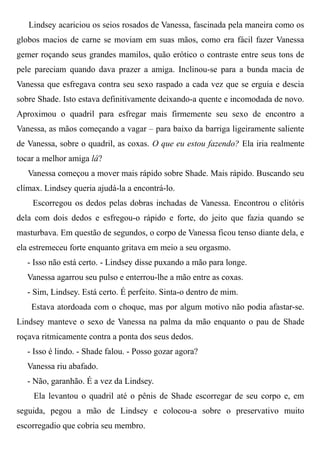 Lindsey acariciou os seios rosados de Vanessa, fascinada pela maneira como os
globos macios de carne se moviam em suas mãos, como era fácil fazer Vanessa
gemer roçando seus grandes mamilos, quão erótico o contraste entre seus tons de
pele pareciam quando dava prazer a amiga. Inclinou-se para a bunda macia de
Vanessa que esfregava contra seu sexo raspado a cada vez que se erguia e descia
sobre Shade. Isto estava definitivamente deixando-a quente e incomodada de novo.
Aproximou o quadril para esfregar mais firmemente seu sexo de encontro a
Vanessa, as mãos começando a vagar – para baixo da barriga ligeiramente saliente
de Vanessa, sobre o quadril, as coxas. O que eu estou fazendo? Ela iria realmente
tocar a melhor amiga lá?
Vanessa começou a mover mais rápido sobre Shade. Mais rápido. Buscando seu
clímax. Lindsey queria ajudá-la a encontrá-lo.
Escorregou os dedos pelas dobras inchadas de Vanessa. Encontrou o clitóris
dela com dois dedos e esfregou-o rápido e forte, do jeito que fazia quando se
masturbava. Em questão de segundos, o corpo de Vanessa ficou tenso diante dela, e
ela estremeceu forte enquanto gritava em meio a seu orgasmo.
- Isso não está certo. - Lindsey disse puxando a mão para longe.
Vanessa agarrou seu pulso e enterrou-lhe a mão entre as coxas.
- Sim, Lindsey. Está certo. É perfeito. Sinta-o dentro de mim.
Estava atordoada com o choque, mas por algum motivo não podia afastar-se.
Lindsey manteve o sexo de Vanessa na palma da mão enquanto o pau de Shade
roçava ritmicamente contra a ponta dos seus dedos.
- Isso é lindo. - Shade falou. - Posso gozar agora?
Vanessa riu abafado.
- Não, garanhão. É a vez da Lindsey.
Ela levantou o quadril até o pênis de Shade escorregar de seu corpo e, em
seguida, pegou a mão de Lindsey e colocou-a sobre o preservativo muito
escorregadio que cobria seu membro.
 