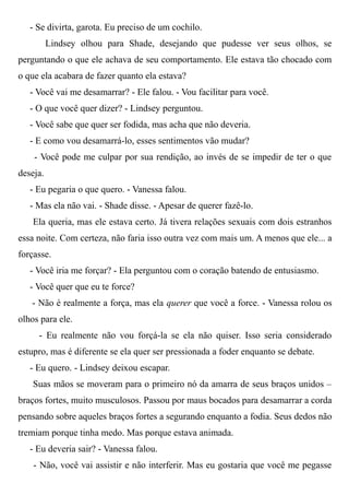 - Se divirta, garota. Eu preciso de um cochilo.
Lindsey olhou para Shade, desejando que pudesse ver seus olhos, se
perguntando o que ele achava de seu comportamento. Ele estava tão chocado com
o que ela acabara de fazer quanto ela estava?
- Você vai me desamarrar? - Ele falou. - Vou facilitar para você.
- O que você quer dizer? - Lindsey perguntou.
- Você sabe que quer ser fodida, mas acha que não deveria.
- E como vou desamarrá-lo, esses sentimentos vão mudar?
- Você pode me culpar por sua rendição, ao invés de se impedir de ter o que
deseja.
- Eu pegaria o que quero. - Vanessa falou.
- Mas ela não vai. - Shade disse. - Apesar de querer fazê-lo.
Ela queria, mas ele estava certo. Já tivera relações sexuais com dois estranhos
essa noite. Com certeza, não faria isso outra vez com mais um. A menos que ele... a
forçasse.
- Você iria me forçar? - Ela perguntou com o coração batendo de entusiasmo.
- Você quer que eu te force?
- Não é realmente a força, mas ela querer que você a force. - Vanessa rolou os
olhos para ele.
- Eu realmente não vou forçá-la se ela não quiser. Isso seria considerado
estupro, mas é diferente se ela quer ser pressionada a foder enquanto se debate.
- Eu quero. - Lindsey deixou escapar.
Suas mãos se moveram para o primeiro nó da amarra de seus braços unidos –
braços fortes, muito musculosos. Passou por maus bocados para desamarrar a corda
pensando sobre aqueles braços fortes a segurando enquanto a fodia. Seus dedos não
tremiam porque tinha medo. Mas porque estava animada.
- Eu deveria sair? - Vanessa falou.
- Não, você vai assistir e não interferir. Mas eu gostaria que você me pegasse
 